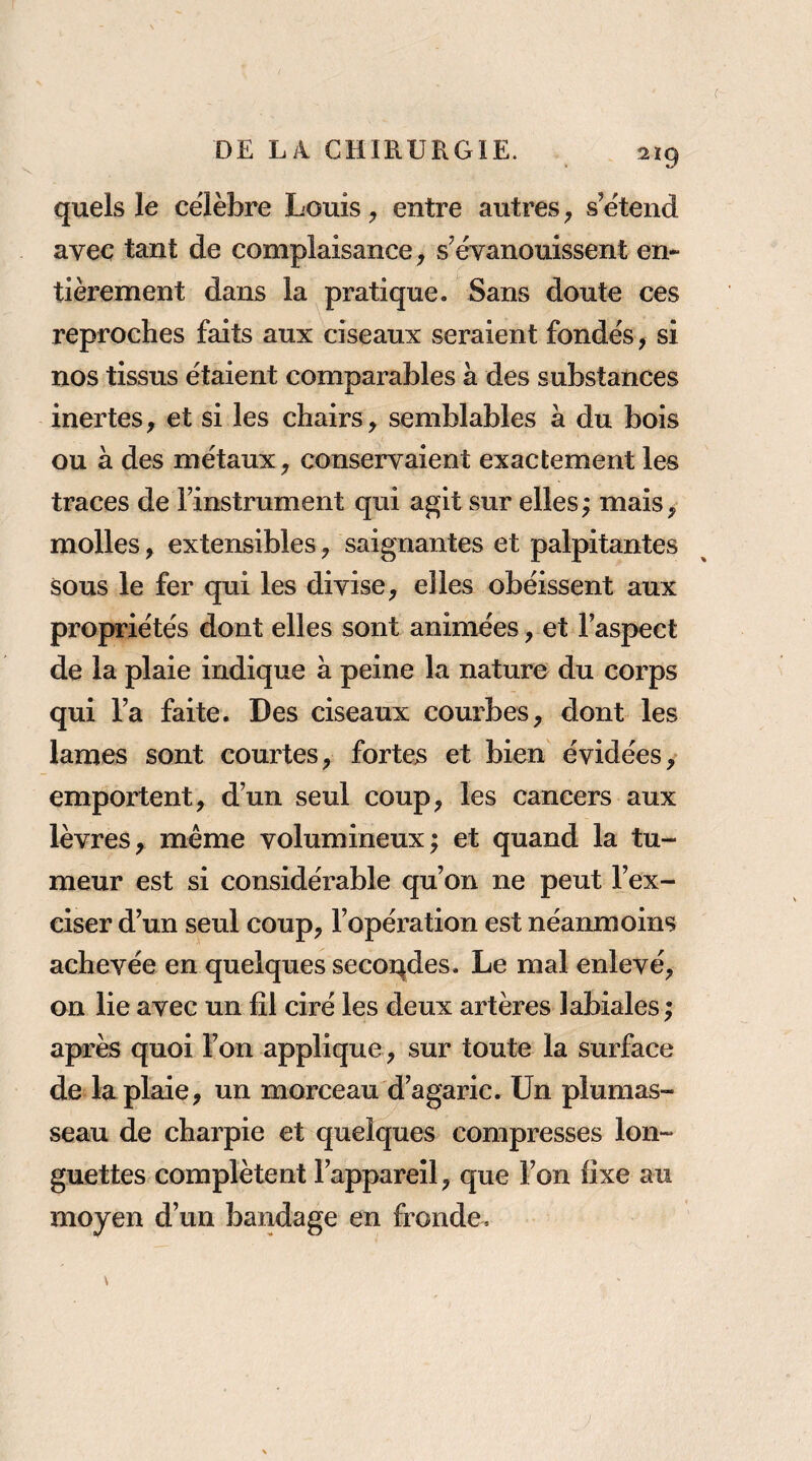 2ïg quels le célèbre Louis, entre autres y s’étend avec tant de complaisance y s’évanouissent en¬ tièrement dans la pratique. Sans doute ces reproches faits aux ciseaux seraient fondés, si nos tissus étaient comparables à des substances inertes, et si les chairs, semblables à du bois ou à des métaux, conservaient exactement les traces de l’instrument qui agit sur elles; mais, molles, extensibles, saignantes et palpitantes sous le fer qui les divise, elles obéissent aux propriétés dont elles sont animées, et l’aspect de la plaie indique à peine la nature du corps qui l’a faite. Des ciseaux courbes, dont les lames sont courtes, fortes et bien évidées, emportent, d’un seul coup, les cancers aux lèvres, même volumineux; et quand la tu¬ meur est si considérable qu’on ne peut l’ex¬ ciser d’un seul coup, l’opération est néanmoins achevée en quelques secondes. Le mal enlevé, on lie avec un fil ciré les deux artères labiales ; après quoi l’on applique, sur toute la surface de la plaie, un morceau d’agaric. Un plumas¬ seau de charpie et quelques compresses lon¬ guettes complètent l’appareil, que l’on fixe au moyen d’un bandage en fronde.