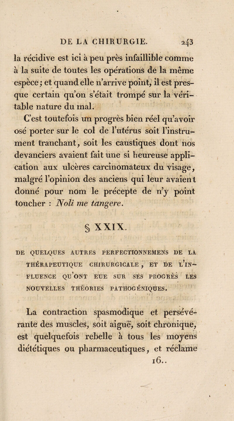 la récidive est ici à peu près infaillible comme à la suite de toutes les opérations de la même espèce ; et quand elle n’arrive point, il est pres¬ que certain qu on s’était trompé sur la véri¬ table nature du mal. C’est toutefois un progrès bien réel qu’avoir osé porter sur le col de Tutérus soit l’instru¬ ment tranchant, soit les caustiques dont nos devanciers avaient fait une si heureuse appli¬ cation aux ulcères carcinomateux du visage, malgré l’opinion des anciens qui leur avaien t donné pour nom le précepte de n’y point toucher : Noli me tangere, § XXIX. / DE QUELQUES AUTRES PERFEGTIONNEMENS DE LA t THÉRAPEUTIQUE CHIRURGICALE , ET DE l’iN- FLUENCE qu’ont EUE SUR SES PROGRÈS LES NOUVELLES THÉORIES PATHOGÉNIQÜES. La contraction spasmodique et persévé¬ rante des muscles, soit aiguë, soit chronique, ^ f f est quelquefois rebelle à tous les moyens diététiques ou pharmaceutiques, et réclame 16..