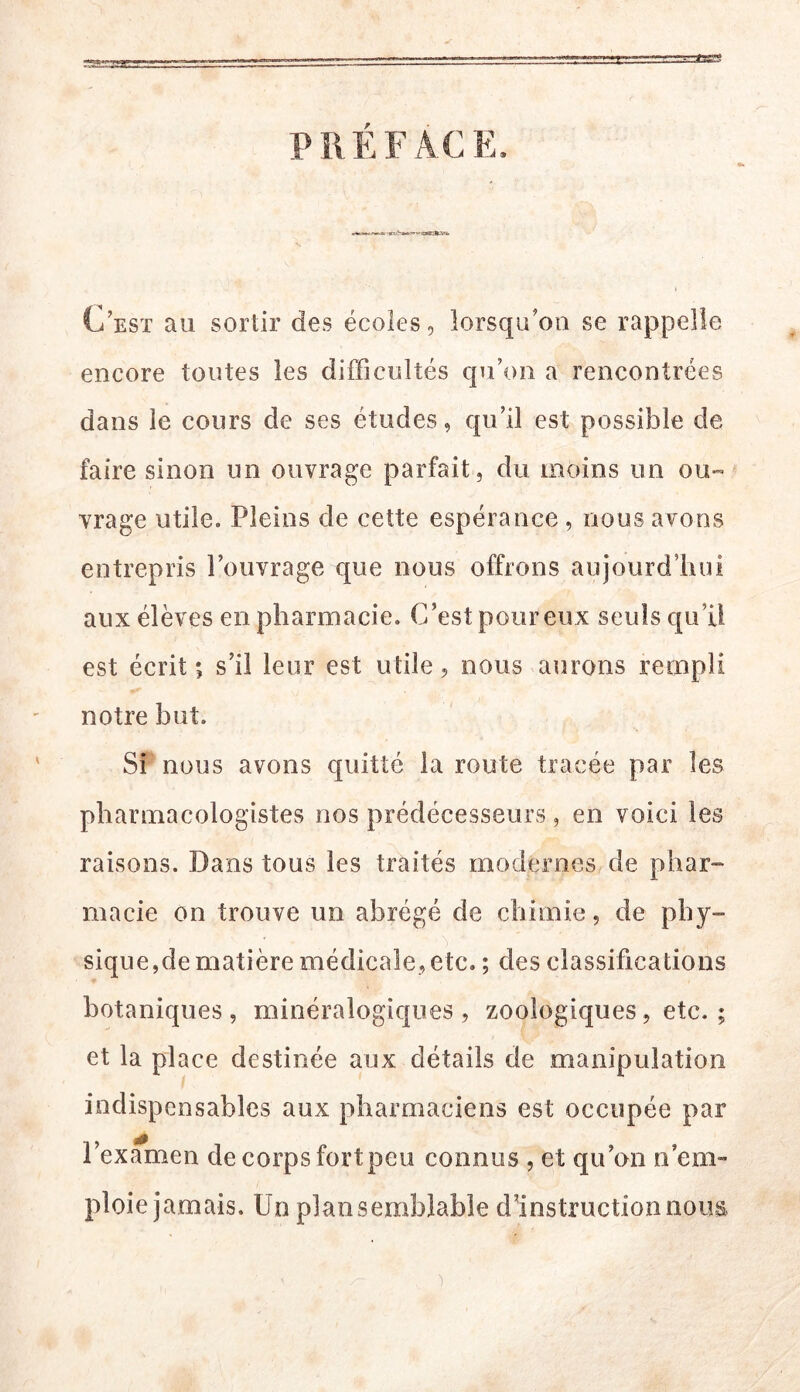 PREFACE. C’esï au sortir des écoles, lorsqu’on se rappelle encore toutes les difficultés qu’on a rencontrées dans le cours de ses études, qu’il est possible de faire sinon un ouvrage parfait, du moins un ou- vrage utile. Pleins de cette espérance , nous avons entrepris l’ouvrage que nous offrons aujourd’hui aux élèves en pharmacie. C’est pour eux seuls qu’il est écrit; s’il leur est utile, nous aurons rempli notre but. Si nous avons quitté la route tracée par les pharmacologistes nos prédécesseurs, en voici les raisons. Dans tous les traités modernes de phar- macie on trouve un abrégé de chimie, de phy- sique,de matière médicale, etc. ; des classifications botaniques, minéralogiques, zoologiques, etc. ; et la place destinée aux détails de manipulation indispensables aux pharmaciens est occupée par l’examen de corps fortpeu connus , et qu’on n’em- ploie jamais. Un plan semblable ddnstructionnous