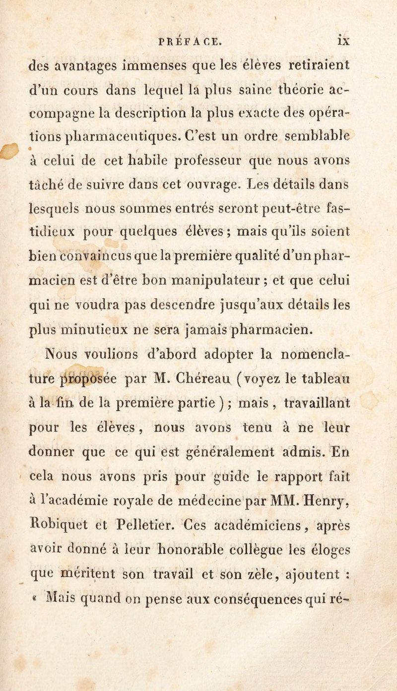 0 des avantages immenses que les élèves retiraient d’un cours dans lequel la plus saine théorie ac- compagne la description la plus exacte des opéra- tions pharmaceutiques. C’est un ordre semblable à celui de cet habile professeur que nous avons taché de suivre dans cet ouvrage. Les détails dans lesquels nous sommes entrés seront peut-être fas- tidieux pour quelques élèves; mais qu’ils soient bien convaincus que la première qualité d’un phar- macien est d’être bon manipulateur ; et que celui qui ne voudra pas descendre jusqu’aux détails les plus minutieux ne sera jamais pharmacien. Nous voulions d’abord adopter la nomencla- ture i^rb'pôsée par M. Chéreaiv (voyez le tableau à la fin de la première partie ) ; mais , travaillant pour les élèves, nous avons tenu à ne leur donner que ce qui est généralement admis. En cela nous avons pris pour guide le rapport fait à l’académie royale de médecine par MM. Henry, Robiquet et Pelletier. Ces académiciens, après avoir donné à leur honorable collègue les éloges que méritent son travail et son zèle, ajoutent : « Mais quand on pense aux conséquences qui ré-