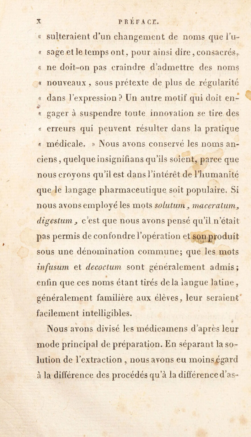 / « sulteraient d’un changement de noms que ru- « sage et le temps ont, pour ainsi dire, consacrés^ a ne doit-on pas craindre d’admettre des noms a nouveaux , sous prétexte de plus de régularité « dans l’expression ? Un autre motif qui doit en- « gager à suspendre toute innovation se tire des « erreurs qui peuvent résulter dans la pratique « médicale. » Nous avons conservé les noms an- ciens, quelque insignifians qu’ils soient, parce que nous croyons qu’il est dans l’intérêt de l’humanité que le langage pharmaceutique soit populaire. Si nous avons employé les mots solutum^ maceratam^ digestunij, c’est que nous avons pensé qu’il n’était pas permis de confondre l’opération et songroduit sous une dénomination commune; que les mots infusum et decoclum sont généralement admis ; enfin que ces noms étant tirés delà langue latine, généralement familière aux élèves, leur seraient' facilement intelligibles. Nous avons divisé les rnédicamens d’après leur mode principal de préparation. En séparant la so- lution de l’extraction , nous avons eu moins égard à la différence des procédés qu’à la différence d’as- /