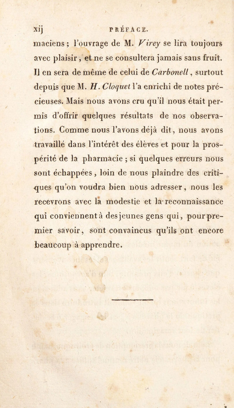 Xij PRÉFACE. maciens ; l’ouvrage de M. Virey se lira toujours avec plaisir, et ne se consultera jamais sans fruit. Il en sera de même de celui de Carbonell, surtout depuis que M. H. Cloquet l’a enrichi de notes pré- cieuses. Mais nous avons cru qu’il nous était per- mis d’offrir quelques résultats de nos observa- tions. Comme nous l’avons déjà dit, nous avons travaillé dans l’intérêt des élèves et pour la pros- périté de la pharmacie ; si quelques erreurs nous sont échappées, loin de nous plaindre des criti- ques qu’on voudra bien nous adresser, nous les recevrons avec la modestie et la* reconnaissance qui conviennent à des jeunes gens qui, pour pre- mier savoir, sont convaincus qu’ils ont encore beaucoup à apprendre.