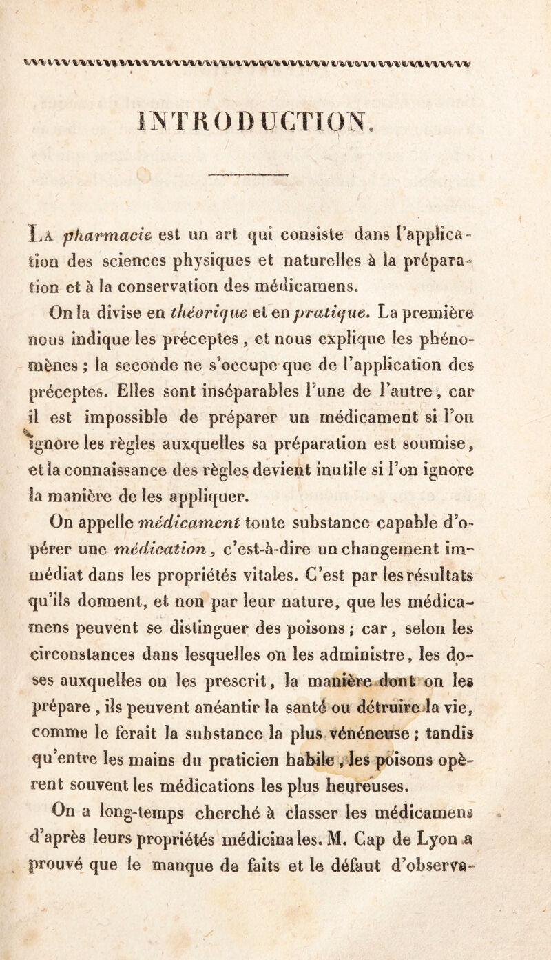 INTRODUCTION Là pharmacie est im art qui consiste dans rappiica-” îîon des sciences physiques et naturelles à la prépara- tion et à la conservation des médicamens. On la divise en théorique et en pratique. La première nous indique les préceptes , et nous explique les phéno- mènes ; la seconde ne s’occupe que de l’application des préceptes. Elles sont inséparables l’une de l’autre, car il est impossible de préparer un médicament si l’on ignore les règles auxquelles sa préparation est soumise, et la connaissance des règles devient inutile si l’on ignore la manière de les appliquer. On appelle médicament toute substance capable d’o- pérer une médication, c’est-à-dire un changement im-' médiat dans les propriétés vitales. C’est par les résultats qu’ils donnent, et non par leur nature, que les médica- mens peuvent se distinguer des poisons ; car, selon les circonstances dans lesquelles on les administre, les do- ses auxquelles on les prescrit, la manière dont on les prépare , ils peuvent anéantir la santé ou détruire la vie, comme le ferait la substance la plus vénéneuse ; tandis qu’entre les mains du praticien habile ,4es poisons opè- rent souvent les médications les plus heureuses. On a long-temps cherché à classer les médicamens d’après leurs propriétés médicinales. M. Cap de Lyonü prouvé que le manque de faits et le défaut d’observa-