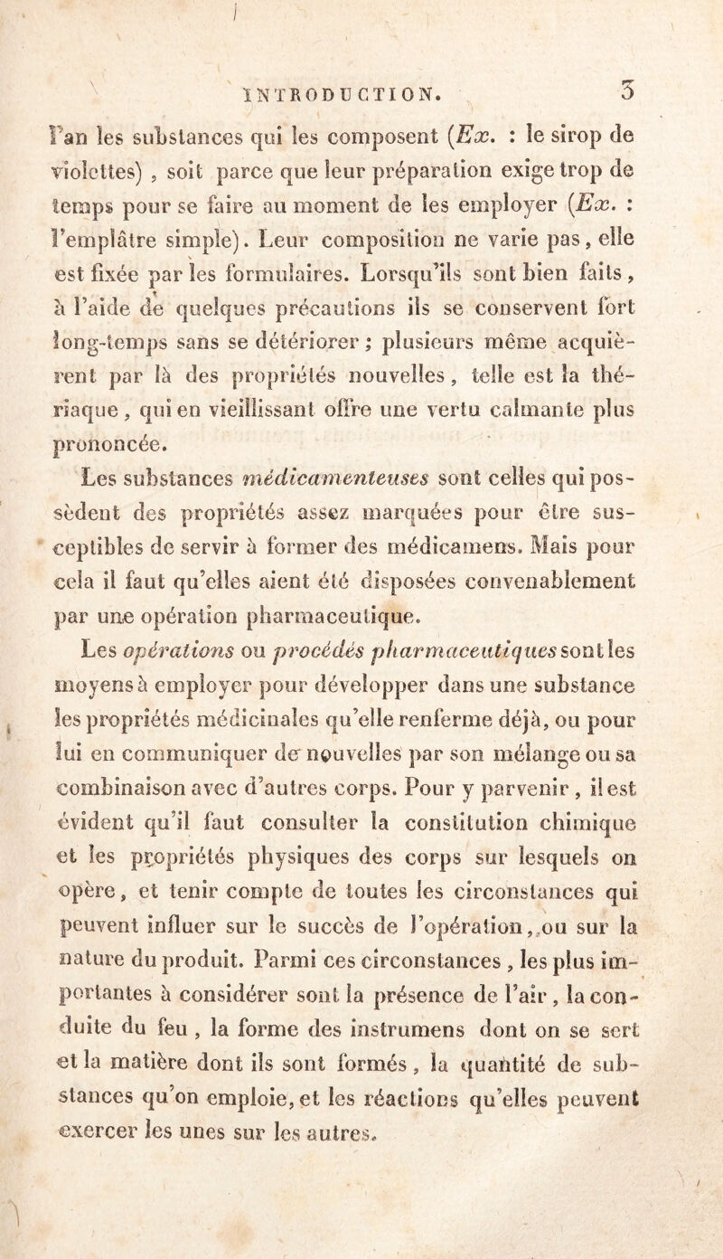 Fan les suLsiances qui les composent (Ex. : le sirop de violettes) , soit parce que leur préparation exige trop de temps pour se faire au moment de les employer (Ex. ; Femplâlre simple). Leur composition ne varie pas, elle est fixée par les formulaires. Lorsqu’ils sont bien faits , cl l’aide de quelques précautions ils se conservent fort long-temps sans se détériorer; plusieurs même acquiè- rent par là des propriétés nouvelles, telle est la thé- riaque, qui en vieillissant offre une vertu calmante plus prononcée. Les substances médicamenteuses sont celles qui pos- sèdent des propriétés assez marquées pour être sus- ceptibles de servir à former des médicamens. Mais pour cela il faut qu’elles aient été disposées convenablement par une opération pharmaceutique. Les opérations ou procédés pkarmaceiitiqiiessoïïïlQs moyens à employer pour développer dans une substance les propriétés médicinales €|u’elle renferme déjà, ou pour lui en communiquer de nouvelles par son mélange ou sa combinaison avec d’autres corps. Pour y parvenir , il est évident qu’il faut consulter la constitution chimique et les propriétés physiques des corps sur lesquels on opère, et tenir compte de toutes les circonslances qui peuvent influer sur le succès de ropéraliüiî,,ou sur la nature du produit. Parmi ces circonstances , les plus im- portantes à considérer sont fa présence de l’air , la con- duite du feu, la forme des înstrumens dont on se sert et la matière dont ils sont formés, la quahtité de sub- stances qu’on emploie, et les réactions qu’elles peuvent exercer les unes sur les autres.