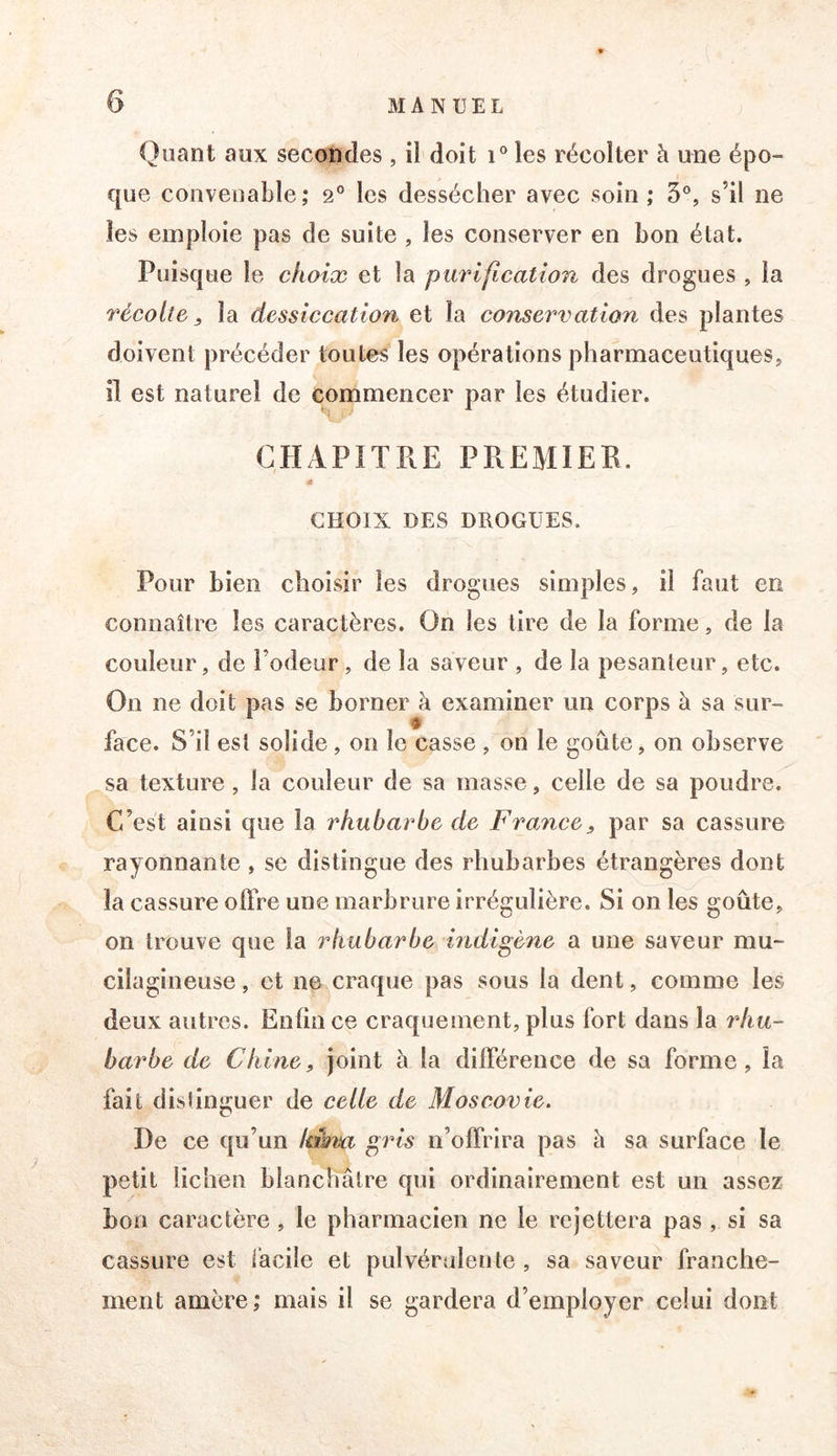 Quant aux secondes , il doit i° les récolter à une épo- que convenable; 2° les dessécher avec soin ; 3®, s’il ne les emploie pas de suite , les conserver en bon état. Puisque le choix et la purifîcation des drogues , la récolte, la dessiccation et la conservation des plantes doivent précéder toutes les opérations pharmaceutiques, il est naturel de commencer par les étudier. CHAPITRE PREMIER. a CHOIX DES DROGUES. Pour bien choisir les drogues simples, il faut en connaître les caractères. On les lire de la forme, de la couleur, de l’odeur, de la saveur , de la pesanteur, etc. On ne doit pas se borner à examiner un corps à sa sur- face. S’il est solide, on le casse , on le goûte, on observe sa texture, la couleur de sa masse, celle de sa poudre. C’est ainsi que la rhubarbe de France, par sa cassure rayonnante , se distingue des rhubarbes étrangères dont la cassure offre une marbrure irrégulière. Si on les goûte, on trouve que la rhubarbe indigène a une saveur mu- cilagineuse, et ne craque pas sous la dent, comme les deux autres. Enfin ce craquement, plus fort dans la rhu- barbe de Chine, joint à la différence de sa forme, la fait disîinguer de celle de Moscovie. De ce qu’un lakm gris n’offrira pas à sa surface le petit lichen blanchâtre qui ordinairement est un assez boa caractère, le pharmacien ne le rejettera pas , si sa cassure est facile et pulvérulente , sa saveur franche- ment amère; mais il se gardera d’employer celui dont