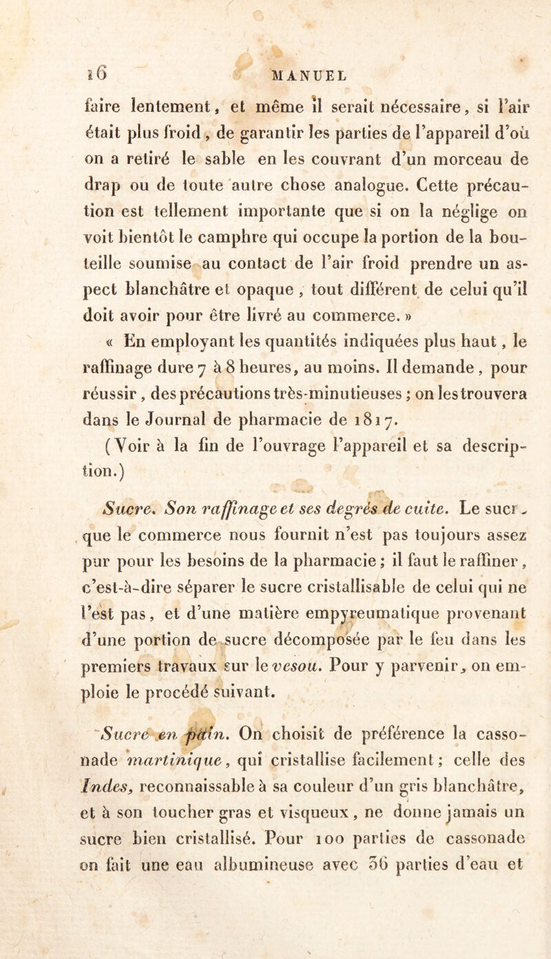 î6 MANUEL faire lentement, et même îl serait nécessaire, si Fair était plus froid , de garantir les parties de l’appareil d’où on a retiré le sable en les couvrant d’un morceau de drap ou de toute autre chose analogue. Cette précau- tion est tellement importante que si on la néglige on voit bientôt le camphre qui occupe la portion de la bou- teille soumise au contact de l’air froid prendre un as- pect blanchâtre et opaque , tout différent de celui qu’il doit avoir pour être livré au commerce. » « En employant les quantités indiquées plus haut, le raffinage dure 7 à 8 heures, au moins. Il demande , pour réussir, des précautions très-minutieuses ; on les trouvera dans le Journal de pharmacie de 1817. (Voir à la fin de l’ouvrage l’appareil et sa descrip- tion.) Sucre, Son raffinage et ses degrés de cuite. Le suci ^ que le commerce nous fournit n’est pas toujours assez pur pour les besoins de la pharmacie ; il faut le raffiner, c’est-à-dire séparer le sucre cristallisable de celui qui ne l’est pas, et d’une matière empyreumatique provenant d’une portion de^ucre décomposée par le feu dans les premiers travaux sur \e vesou. Pour y parvenir^ on em- ploie le procédé suivant. 'Sucre\en j)Uin. On choisit de préférence la casso- nade martinique, qui cristallise facilement; celle des IndeSj, reconnaissable à sa couleur d’un gris blanchâtre, i et à son toucher gras et visqueux, ne donne jamais un sucre bien cristallisé. Pour 100 parties de cassonade on fait une eau albumineuse avec 58 parties d’eau et