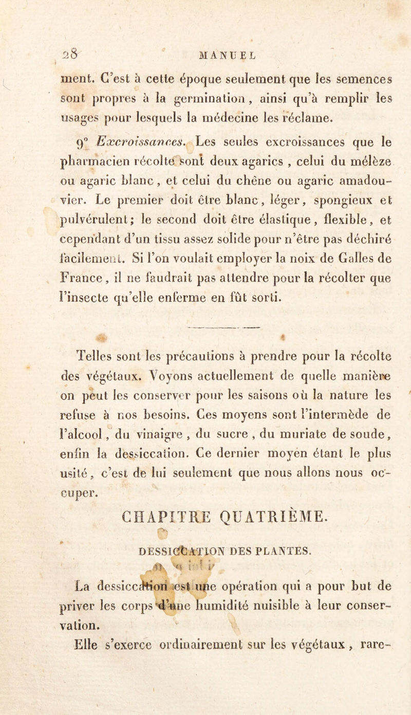 # ment. C’est à cette époque seulement que les semences sont propres à la germination , ainsi qu’à remplir les usages pour lesquels la médecine les réclame. q® Excroissances. Les seules excroissances que le pharmacien récolte sont deux agarics , celui du mélèze ou agaric blanc, et celui du chêne ou agaric amadou- vier. Le premier doit être blanc, léger, spongieux et pulvérulent; le second doit être élastique, flexible, et cependant d’un tissu assez solide pour n’être pas déchiré racilemeol. Si l’on voulait employer la noix de Galles de France, il ne faudrait pas attendre pour la récolter que î’insecte qu’elle enferme en fût sorti. Telles sont les précautions à prendre pour la récolte des végétaux. Voyons actuellement de quelle manière on peut les conserver pour les saisons où la nature les refuse à nos besoins. Ces moyens sont l’intermède de l’alcool, du vinaigre , du sucre , du muriate de soude, enfin la dessiccation. Ce dernier moyen étant le plus usité, c’est de lui seulement que nous allons nous oc- cuper. CHAPITRE QUATRIÈME. DESSKïtlATlON DES PLANTES. 'U i‘u b La dessicc^oii iest iifie opération qui a pour but de priver les corps’4’une humidité nuisible à leur conser- vation. Elle s’exerce ordinairement sur les végétaux , rare-