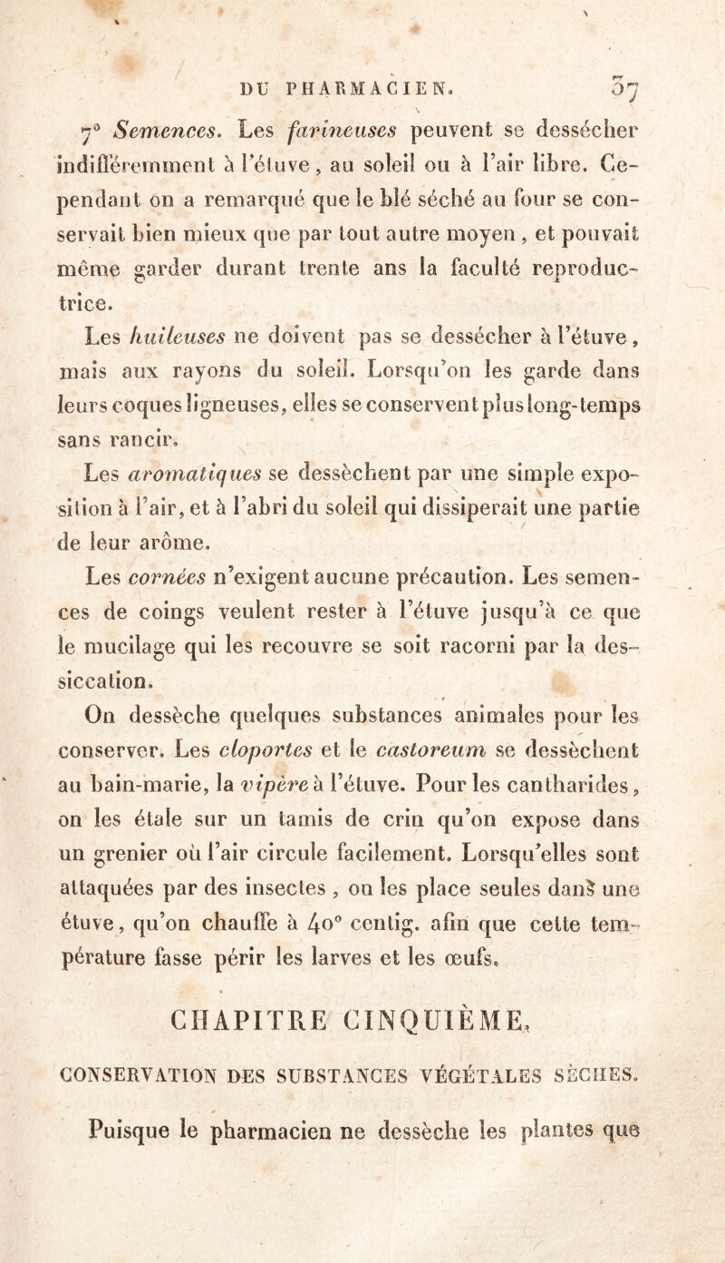 Semences. Les farineuses peuvent se dessécher indifl’éremment àTéluve, au soleil ou à l’air libre. Ce- pendant on a remarqué que le blé séché au four se con- servait bien mieux que par tout autre moyen , et pouvait même garder durant trente ans la faculté reproduc- trice. Les huileuses ne doivent pas se dessécher à l’étuve, mais aux rayons du soleil. Lorsqu’on les garde dans leurs coques ligneuses, elles se conservent plus long-temps sans rancir, ^ Les aromatiques se dessèchent par une simple expo- sition à l’air, et à l’abri du soleil qui dissiperait une partie de leur arôme. Les cornées n’exigent aucune précaution. Les semen- ces de coings veulent rester à l’étuve jusqu’à ce que le mucilage qui les recouvre se soit racorni par la des- siccation. On dessèche quelques substances animales pour les conserver. Les cloportes et le castoreum se dessèchent au bain-marie, la inpèreh l’étuve. Pour les cantharides, on les étale sur un tamis de crin qu’on expose dans un grenier où l’air circule facilement. Lorsqu’elles sont attaquées par des insectes , on les place seules dan^ une étuve, qu’on chauffe à 4o® centig. afin que cette tem- pérature fasse périr les larves et les œufs, CHAPITRE CINQUlÈxME, CONSERVATION DES SUBSTANCES VÉGÉTALES SÈCHES, * Puisque le pharmacien ne dessèche les plantes que