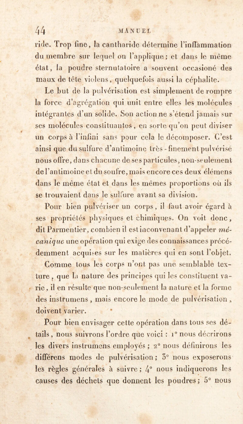 ride. Trop fine, îa cantharide détermine l’inflammatioo du membre sur lequel on l’applique; et dans le même état, la poudre sternulatoire a souvent occasioné des maux de tête violens, quelquefois aussi la céphalite. Le but de îa pulvérisation est simplement de rompre îa force d’agrégation qui unit entre elles les molécules intégrantes d’un solide. Son actionne s’étend jamais sur ses molécules constituantes, en sorte qu’on peut diviser un corps à l’infini sans pour cela le décomposer. C’est ainsi que du sulfure d’antimoine très-finement pulvérisé nous offre, dans chacune de ses particules, non-seulement de l’antimoine et du soufre, mais encore ces deux éléraens dans le même état et dans les mêmes proportions où ils se trouvaient dans le sulfure avant sa division. Pour bien pulvériser un corps, il faut avoir égard à ses propriétés physiques et chimiques. On voit donc, dit Parmentier, combien il est inconvenant d’appeler mé- cahlqiw une opération qui exige des connaissances précé- demment acquises sur les matières qui en sont l’objet. Gomme tous les corps n’ont pas une semblable tex- ture , que la nature des principes qui les constituent va- rie , il en résulte que non-seulement la nature et la forme des instrumens , mais encore le mode de pulvérisation , doivent varier. Pour bien envisager cette opération dans tous ses dé- tails , nous suivrons l’ordre que voici : nous décrirons les divers instrumens. employés ; 2° nous définirons les différens modes de pulvérisation; 5° nous exposerons les règles générales à suivre ; 4° ûous indiquerons les causes des déchets que donnent les poudres; 5® nous