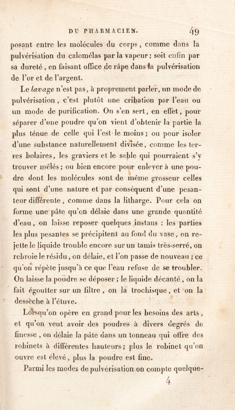 posant entre les molécules du corps, comme dans la pulvérisation du calomélas parla vapeur; soit enfin par sa dureté , en faisant office de râpe dans la pulvérisation de l’or et de l’argent. Le lavage n’est pas, à proprement parler, un mode de pulvérisation , c’est plutôt une cribation par l’eau ou un mode de purification. On s’en sert, en effet, pour séparer d’une poudre qu’on vient d’obtenir la partie la plus ténue de celle qui l’est-le moins; ou pour isoler d’une substance naturellement divisée, comme les ter- res bolaires, les graviers el le sable qui pourraient s’y trouver mêlés ; ou bien encore pour enlever à une pou- dre dont les molécules sont de même grosseur celles qui sont d’une nature et par conséquent d’une pesan- teur différente, comme dans la litharge. Pour cela on forme une pâte qu’on délaie dans une grande quantité d’eau, on laisse reposer quelques instans : les parties les plus pesantes se précipitent au fond du vase, on re- jette le liquide trouble encore sur un tamis très-serré, on rebroie le résidu, on délaie, et l’on passe de nouveau ; ce qu’on répète jusqu’à ce que l’eau refuse de se troubler. On laisse la poudre se déposer ; le liquide décanté, on la fait égoutter sur un filtre , on la trochisque, et on la dessèche à l’étuve. LoIrSqu’on opère en grand pour les besoins des arts, et qu’on veut avoir des poudres à divers degrés de finesse , on délaie la pâte dans un tonneau qui offre des robinets à différentes hauteurs; plus le robinet qu’on ouvre est élevé, plus la poudre est fine. Parmi les modes de pulvérisation on compte quelque- 4