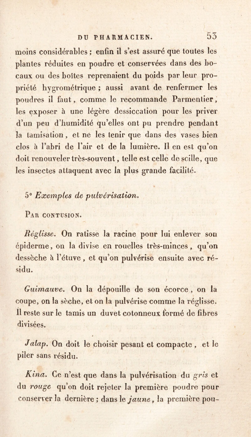 moins considérables ; enfin il s’est assuré que toutes les plantes réduites en poudre et conservées dans des bo- caux ou des boîtes reprenaient du poids par leur pro- priété hygrométrique ; aussi avant de renfermer les poudres il faut, comme le recommande Parmentier, les exposer à une légère dessiccation pour les priver d’un peu d’humidité qu’elles ont pu prendre pendant la tamisation, et né les tenir que dans des vases bien clos à l’abri de l’air et de la lumière. Il en est qu’on doit renouveler très-souvent, telle est celle descille, que les insectes attaquent avec la plus grande facilité. 5“ Exemples de pulvérisation. Par contusion. Réglisse, On ratisse la racine pour lui enlever son épiderme, on la divise en rouelles très-minces , qu’on dessèche à l’étuve, et qu’on pulvérise ensuite avec ré- sidu. / Guimauve, On la dépouille de son écorce , on la coupe, on la sèche, et on la pulvérise comme la réglisse. Il reste sur le tamis un duvet cotonneux formé de fibres divisées. Jalap. On doit le choisir pesant et compacte , et le piler sans résidu. Kina. Ce n’est que dans la pulvérisation du gris et du rouge qu’on doit rejeter la première poudre pour conserver la dernière ; dans lela première pou-