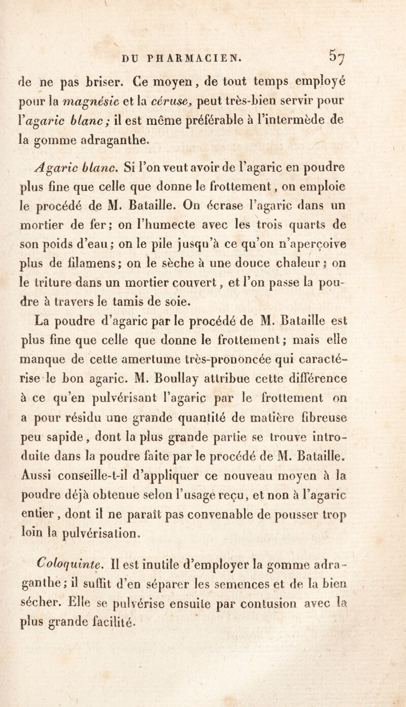 de ne pas briser. Ce moyen, de tout temps employé pour la magnésie et la céruse, peut très-bien servir pour Vagaric blanc ; il est même préférable à l’intermède de la gomme adraganthe. ^ Agaric blanc. Si l’on veut avoir de l’agaric en poudre plus fine que celle que donne le frottement, on emploie le procédé de M. Bataille. On écrase l’agaric dans un mortier de fer; on l’humecte avec les trois quarts de son poids d’eau; on le pile jusqu’à ce qu’on n’aperçoive plus de filamens ; on le sèche à une douce chaleur ; on le triture dans un mortier couvert, et l’on passe la pou- dre à travers le tamis de soie. La poudre d’agaric par le procédé de M. Bataille est plus fine que celle que donne le frottement ; mais elle manque de cette amertume très-prononcée qui caracté- rise le bon agaric. M. Boullay attribue cette différence à ce qu’en pulvérisant l’agaric par le frottement on a pour résidu une grande quantité de matière fibreuse peu sapide, dont la plus grande partie se trouve intro- duite dans la poudre faite par le procédé de M. Bataille. Aussi conseille-t-il d’appliquer ce nouveau moyen à la poudre déjà obtenue selon l’usage reçu, et non à l’agaric entier , dont il ne paraît pas convenable de pousser trop loin la pulvérisation. Coloquinte. Il est inutile d’employer la gomme adra- ganthe; il suffit d’en séparer les semences et de la bien sécher. Elle se pulvérise ensuite par contusion avec la plus grande facilité-