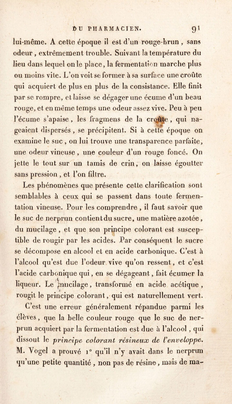 îuî-raême. A celte époque il est d’un rouge-brun, sans odeur , extrêmement trouble. Suivant la température du lieu dans lequel on le place, la fermentation marche plus ou moins vite. L’on voit se former à sa surface une croûte qui acquiert de plus en plus de la consistance. Elle finit par se rompre, et laisse se dégager une écume d’un beau rouge, et en même temps une odeur assez vive. Peu à peu l’écume s’apaise , les fragmens de la crq^e , qui na- geaient dispersés , se précipitent. Si à cette époque on examine le suc , on lui trouve une transparence parfaite, une odeur vineuse, une couleur d’un rouge foncé. On jette le tout sur un tamis de crin ÿ on laisse égoutter sans pression , et l’on filtre. Les phénomènes que présente cette clarification sont semblables à ceux qui se passent dans toute fermen- tation vineuse. Pour les comprendre , il faut savoir que le suc de nerprun contient du sucre, une matière azotée, du mucilage, et que son pripcipe colorant est suscep- tible de rougir par les acides. Par conséquent le sucre se décompose en alcool et en acide carbonique. C’est à l’alcool qu’est due l’odeur vive qu’on ressent, et c’est l’acide carbonique qui, en se dégageant, fait écumer la liqueur. Le mucilage, transformé en acide acétique , rougit le principe colorant, qui est naturellement vert. C’est une erreur généralement répandue parmi les élèves, que la belle couleur rouge que le suc de ner- prun acquiert par la fermentation est due h l’alcool, qui dissout le principe colorant résineux de Cenveloppe, M. Vogel a prouvé i® qu’il n’y avait dans le nerprun qu’une petite quantité , non pas de résine, mais de ma-