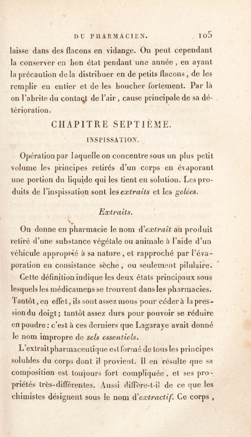 / laisse dans des flacons en vidange. On peut cependant la conserver en bon état pendant une année , en ayant la précaution delà distribuer en de petits flacons, de les remplir en entier et de les boucher fortement. Par là on l’abrite du contaqt de l’air, cause principale de sa dé- térioration. CHAPITRE SEPTIÈME. INSPISSATION. Opération par laquelle on concentre sous un plus petit volume les principes retirés d’un corps en évaporant une portion du liquide qui les tient en solution. Les pro- duits de l’inspissation sont \qs extraits et les gelées. Extraits. K P» On donne en pharmacie le nom à'extrait au produit retiré d’une substance végétale ou animale à l’aide d’un véhicule appropr»ié à sa nature, et rapproché par l’éva- poration en consistance sèche, ou seulement pilulaire. Cette définition indique les deux états principaux sous lesquels les médicameus se trouvent dans les pharmacies. Tantôt, en effet, ils sont assez mous pour céder à la pres- sion du doigt; tantôt assez durs pour pouvoir se réduire en poudre: c’est à ces derniers que Lagaraye avait donné le nom impropre de sels essentiels. L’extraitpharrnaceutique est formé de tous les principes solubles du corps dont il provient. 0 en résulte que sa » • • composition est toujours fort compliquée , et ses pro- priétés très-différer!les. Aussi diffère-t-il de ce que les chimistes désignent sous le nom à^extractif. Ce corps ,