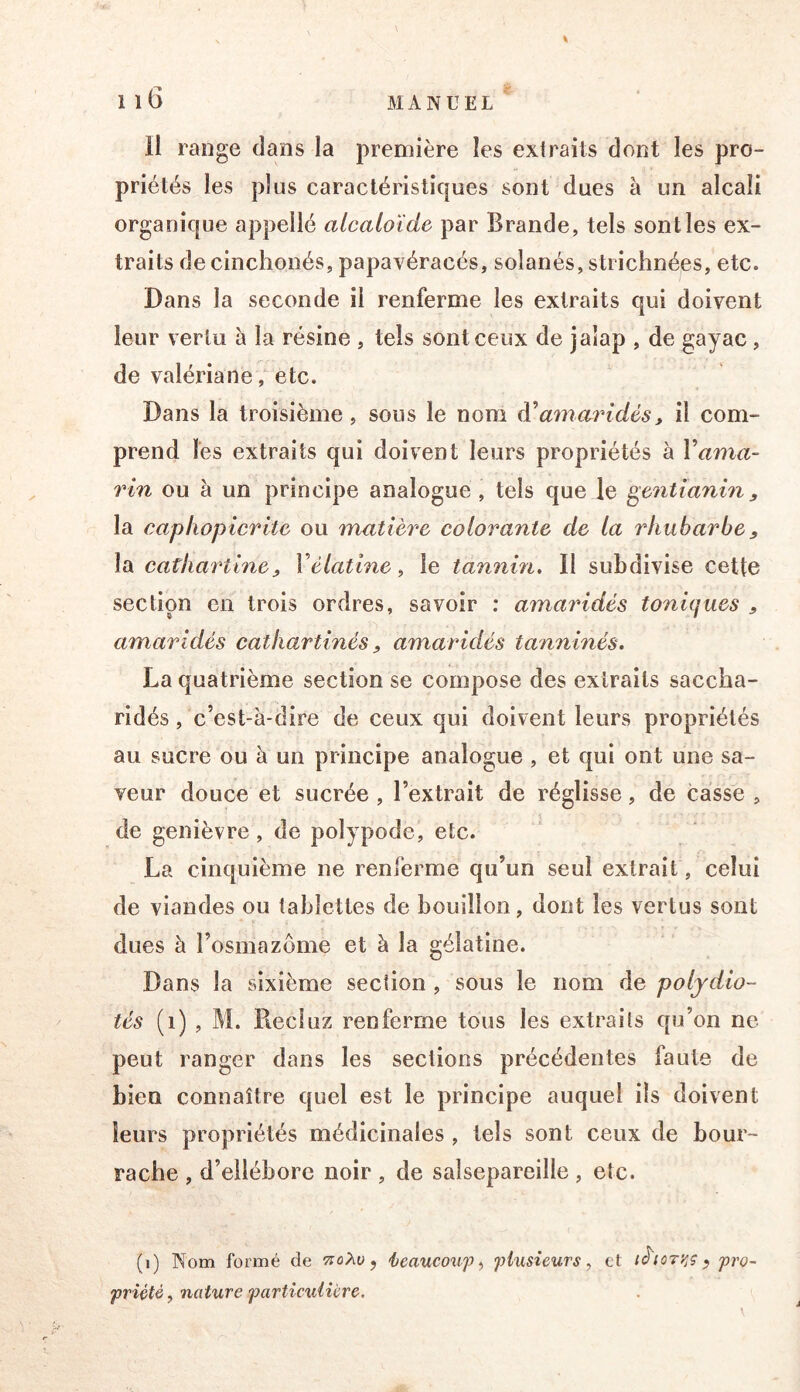 priétés les plus caractéristiques sont dues à un alcali organique appellé alcaloïde par Brande, tels senties ex- traits de cinchonés, papavéracés, solanés, strichnées, etc. Dans la seconde il renferme les extraits qui doivent leur vertu à la résine , tels sont ceux de jalap , de gayac , de valériane, etc. Dans la troisième, sous le nom amaridès, il com- prend les extraits qui doivent leurs propriétés à Vama- rin ou à un principe analogue, tels que le ^enùanin, la eaphopicrite ou matière colorante de la rhubarbe, la cathartiney Vélatme ^ le tannin, II subdivise cette section en trois ordres, savoir : amaîddés toniques , amaridés cathartinés ^ amaridés tanninés. La quatrième section se compose des exiraits saccba- ridés, c’est-à-dire de ceux qui doivent leurs propriétés au sucre ou à un principe analogue , et qui ont une sa- veur douce et sucrée, l’extrait de réglisse, de casse , de genièvre, de polypode, etc. La cinquième ne renferme qu’un seul extrait, celui de viandes ou tablettes de bouillon, dont les vertus sont dues à l’osmazôme et à la gélatine. Dans la sixième section , sous le nom de poljdio- tés (i) , M. Reciuz renferme tous les extraits qu’on ne peut ranger dans les sections précédentes faute de bien connaître quel est le principe auquel ils doivent leurs propriétés médicinales , tels sont ceux de bour- rache , d’ellébore noir , de salsepareille , etc. (i) Nom formé de tioXo ^ ieaucoxif ^ plusieurs, et ihoryjÇ ^ pro- priété , nature particulière.