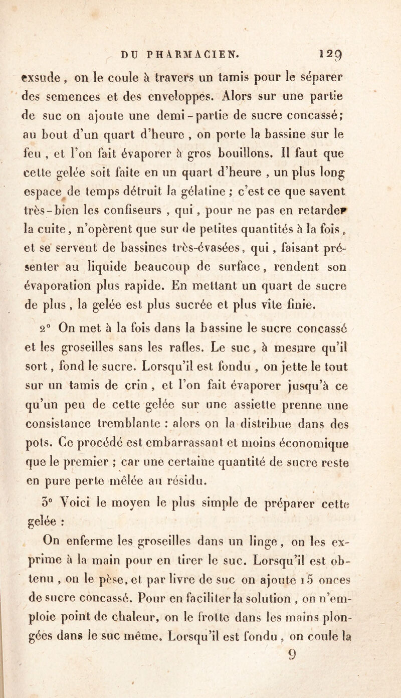 exsude, on le coule à travers un tamis pour le séparer des semences et des enveloppes. Alors sur une partie de suc on ajoute une demi-partie de sucre concassé; au bout d’un quart d’heure , on porte la bassine sur le feu , et l’on fait évaporer à gros bouillons. 11 faut que celte gelée soit faite en un quart d’heure , un plus long espace de temps détruit la gélatine ; c’est ce que savent très-bien les confiseurs , qui , pour ne pas en retarder la cuite, n’opèrent que sur de petites quantités à la fois, et sé servent de bassines très-évasées, qui, faisant pré- senter au liquide beaucoup de surface, rendent son évaporation plus rapide. En mettant un quart de sucre de plus, la gelée est plus sucrée et plus vite finie. 2® On met à la fois dans la bassine le sucre concassé et les groseilles sans les rafles. Le suc, à mesure qu’il sort, fond le sucre. Lorsqu’il est fondu , on jette le tout sur un tamis de crin, et l’on fait évaporer jusqu’à ce qu’un peu de cette gelée sur une assiette prenne une consistance tremblante : alors on la distribue dans des pots. Ce procédé est embarrassant et moins économique que le premier ; car une certaine quantité de sucre reste en pure perte mêlée au résidu. 5® Yolci le moyen le plus simple de préparer cette gelée : On enferme les groseilles dans un linge, on les ex- prime h la main pour en tirer le suc. Lorsqu’il est ob- tenu , on le pèse, et par livre de suc on ajoute i5 onces de sucre concassé. Pour en faciliter la solution , on n’em- ploie point de chaleur, on le (rotte dans les mains plon- gées dans le suc même. Lorsqu’il est fondu , on coule la 9