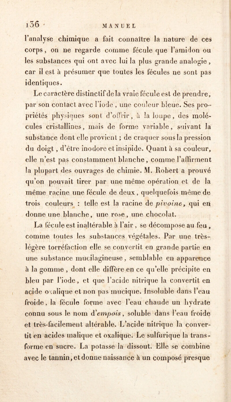 i3ô ' l’analyse chimique a fait connaître la nature de ces corps, on ne regarde comme fécule que l’amidon ou les substances qui ont avec lui la plus grande analogie, car il est à présumer que toutes les fécules ne sont pas identiques. Le caractère distinctif delà vraie fécule est de prendre, par son contact avec l’iode , une couleur bleue. Ses pro- priétés physiques sont d’offrir, à îa loupe, des molé- cules cristallines, mais de forme variable, suivant la substance dont elle provient ; de craquer sous la pression du doigt, d’être inodore et insipide. Quant à sa couleur, elle n’est pas constamment blanche, comme l’affirment la plupart des ouvrages de chimie. M. Robert a prouvé qu’on pouvait tirer par une même opération et de la même racine une fécule de deux, quelquefois même de trois couleurs : telle est la racine de pivoine^ qui en donne une blanche, une rose, une chocolat. La fécule est inajtérable à l’air , se décompose au feu , comme toutes les substances végétales. Par une très- légère torréfaction elle se convertit en grande partie en une substance mucilagineuse, semblable en apparence à la gomme , dont elle diffère en ce qu’elle précipite en bleu par l’iode, et que l’acide nitrique la convertit en acide oxalique et non pas mucique. Insoluble dans l’eau froide, la fécule forme avec l’eau chaude un hydrate connu sous le nom à^empols, soluble dans l’eau froide et très-facilement altérable. L’acide nitrique la conver- tit en acides malique et oxalique. Le sulfurique la trans- forme en sucre. La potasse la dissout. Elle se combine avec le tannin, et donne naissance à un composé presque