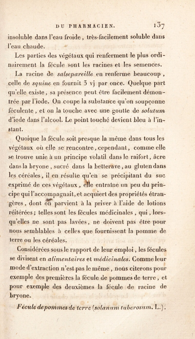 insolüble dans l’eau froide, très-facilement soluble dans l’eau chaude. Les parties des végétaux qui renferment le plus ordi- nairement la fécule sont les racines et les semences. La racine de salsepareille en renferme beaucoup , celle de squine en fournit 3 vj par once. Quelque part qu’elle existe, sa présence peut être facilement démon- trée par l’iode. On coupe la substance qu’on soupçonne féculente, et on la louche avec une goutte de solutum d’iode dans l’alcool. Le point touché devient bleu à l’in- stant. Quoique la fécule soit presque la même dans tous les végétaux où elle se rencontre, cependant, comme elle se trouve unie à un principe volatil dans le raifort, âcre dans la bryone , sucré dans la betterave, au gluten dans les céréales, il en résulte qu’en se précipitant du suc exprimé de ces végétaux ^ eTtte entraîne un peu du prin- cipe qui l’accompagnait, et acquiert des propriétés étran- gères , dont O? parvient à la priver à l’aide de lotions réitérées ; telles sont les fécules médicinales , qui, lors- qu’elles ne sont pas lavées, ne doivent pas être pour nous semblables à celles que fournissent la pomme de terre ou les céréales. Considérées sous le rapport de leur emploi, les fécules se divisent en alimentaires et médicinales. Gomme leur mode d’extraction n’est pas le même , noûs citerons pour exem pie des premières la fécule de pommes de terre, et pour exemple des deuxièmes la fécule de racine de bryone. Fécule depommes de terre {solanum tuberoswn» L.),