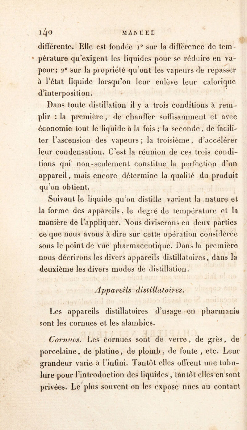 difFérente. Elle est fondée i® sur la différence de tem- * pérature qu’exigent les liquides pour se réduire en va- peur; 2® sur la propriété qu’ont les vapeurs de repasser à l’état liquide lorsqu’on leur enlève leur calorique d’interposition. Dans toute distillation il y a trois conditions h rem- plir : la première, de chauffer suffisamment et avec économie tout le liquide à la fois ; la seconde, de facili- ter l’ascension des vapeurs ; la troisième, d’accélérer leur condensation. C’est la réunion de ces trois condi- tions qui non-seulement constitue la perfection d’un appareil, mais encore détermine la qualité du produit qu’on obtient. Suivant le liquide qu’on distille varient la nature et la forme des appareils, le degré de température et la manière de l’appliquer. Nous diviserons en deux parties ce que nous avons à dire sur cette opération considérée sous le point de vue pharmaceutique. Dans la première nous décrirons les divers appareils distillatoires, dans la deuxième les divers modes de distillation. Appareils distillatoires. Les appareils distillatoires d’usage en pharmacie sont les cornues et les alambics. Cornues. Les cornues sont de verre, de grès, de porcelaine, de platine, de plomb, de fonte , etc. Leur grandeur varie à l’infini. Tantôt elles offrent une tubu- lure pour l’introduction des liquides , tantôt elles en sont privées. Le^plus souvent on les expose nues au contact