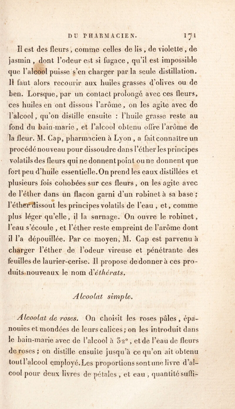 îî est des fleurs , comme celles de Iis , de violette , de jasmin , dont l’odeur est si fugace, qu’il est impossible que l’alcool puisse s’en charger parla seule distillation. Il faut alors recourir aux huiles grasses d’olives ou de ben. Lorsque, par un contact prolongé avec ces fleurs, ces huiles en ont dissous l’arômeon les agite avec de l’alcool, qu’on distille ensuite : l’huile grasse reste au fond du bain-marie, et l’alcool obtenu offre l’arôme de la fleur. M. Gap, pharmacien à Lyon , a fait connaître un procédé nouveau pour dissoudre dans l’éther les principes volatils des fleurs qui ne donnent point ou ne donnent que fort peu d’huile essentielle. On prend les eaux distillées et plusieurs fois cohobées sur ces fleurs, on les agite avec de l’éther dans un flacon garni d’un robinet à sa base ; l’éthet^issout les principes volatils de l’eau , et, comme plus léger qu’elle, il la surnage. On ouvre le robinet, l’eau s’écoule , et l’éther reste empreint de l’arôme dont il l’a dépouillée. Par ce moyen, M. Cap est parvenu à charger l’éther de l’odeur vireuse et pénétrante des feuilles de laurier-cerise. Il propose de donner à ces pro- duits nouveaux le nom à^étkérats. Alcoolat simple. Alcoolat de roses. On choisit les roses pâles, épa- nouies et mondées de leurs calices,* on les introduit dans le bain-marie avec de l’alcool à 5 2®, et de l’eau de fleurs de roses ; on distille ensuite jusqu’à ce qu’on ait obtenu toutl’alcool employé.Les proportions sont une livre d’al- cool pour deux livres de pétales , et eau , quantité sufli-