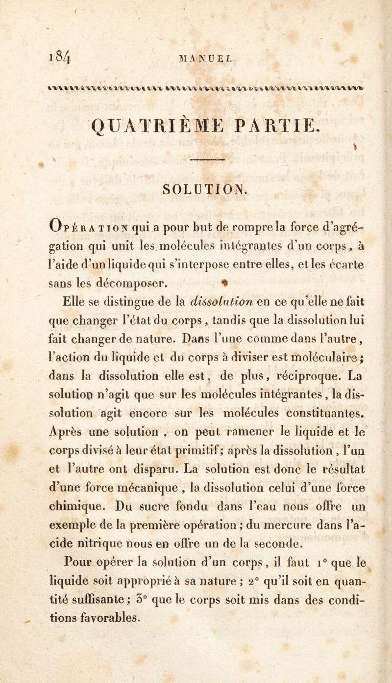 t'V\ i'Wfc.'VA ^ W4 4'Vi W^li'Vt %r%-\ \f\r^ QUATRIÈME PARTIE. » SOLÜTIOIN. Opération qui a pour but de rompre la force d’agré- gation qui unit les molécules intégrantes d’un corps à l’aide d’un liquide qui s’interpose entre elles, elles écarte sans les décomposer. ♦ Elle se distingue de la dissolution en ce qu’elle ne fait que changer l’état du corps, tandis que la dissolution lui fait changer de nature. Dans l’une comme dans l’autre, l’action du liquide et du corps à diviser est moléculaire ; dans la dissolution elle est, de plus, réciproque. La solution n’agit que sur les molécules intégrantes, la dis- solution agit encore sur les molécules constituantes. Après une solution , on peut ramener le liquide et le corps divisé à leur état primitif; après la dissolution , l’un et l’autre ont disparu. La solution est donc le résultat d’une force mécanique , la dissolution celui d’une force chimique. Du sucre fondu dans l’eau nous offre un exemple de la première opération ; du mercure dans l’a- cide nitrique nous en offre un de la seconde. Pour opérer la solution d’un corps, il faut i® que le liquide soit approprié à sa nature ; 2° qu’il soit en quan- tité suffisante ; 5° que le corps soit mis dans des condi- tions favorables.