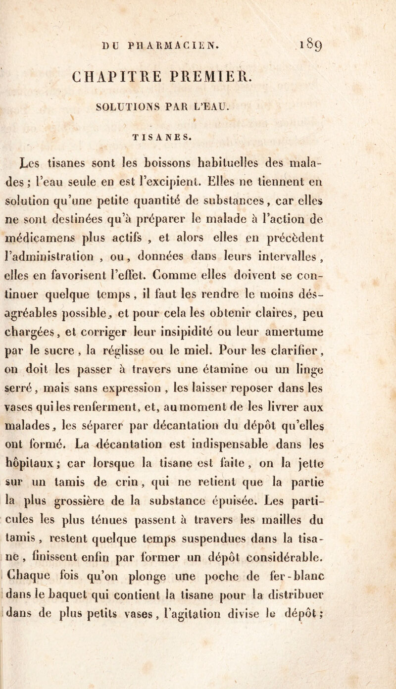 CHAPITRE PREMIER. SOLUTIONS PAR L’EAU. » TISANES. Les tisanes sont les boissons habituelles des mala- des ; l’eau seule en est l’excipient. Elles ne tiennent en solution (ju’une petite quantité de substances, car elles ne sont destinées qu’à préparer le malade à l’action de médîcamens plus actifs , et alors elles en précèdent l’administration , ou, données dans leurs intervalles , elles en favorisent l’effet. Gomme elles doivent se con- tinuer quelque temps , il faut les rendre le moins dés- agréables possible^ et pour cela les obtenir claires, peu chargées, et corriger leur insipidité ou leur amertume par le sucre, la réglisse ou le miel. Pour les clarifier, on doit les passer à travers une étamine ou un linge serré, mais sans expression , les laisser reposer dans les vases qui les renferment, et, au moment de les livrer aux malades^ les séparer par décantation du dépôt qu’elles ont formé. La décantation est indispensable dans les hôpitaux; car lorsque la tisane est faite, on la jette sur un tamis de crin, qui ne relient que la partie la plus grossière de la substance épuisée. Les parti- cules les plus ténues passent à travers les mailles du tamis , restent quelque temps suspendues dans la tisa- ne , finissent enfin par former un dépôt considérable, i Chaque fois qu’on plonge une poche de fer-blanc dans le baquet qui contient la tisane pour la distribuer dans de plus petits vases, Pagitalion divise le dépôt ;