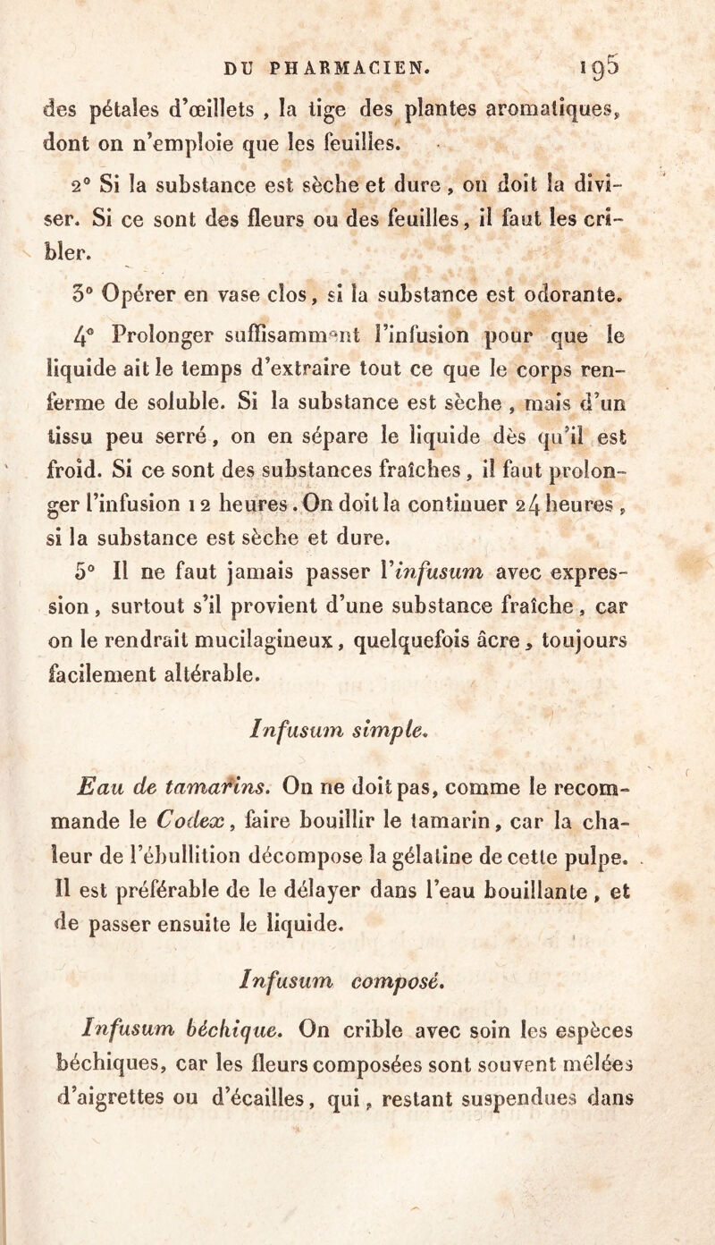 des pétales d’œillets , la lige des plantes aromatîqueSj, dont on n’emploie que les feuilles. 2® Si la substance est sèche et dure, on doit la divi- ser. Si ce sont des fleurs ou des feuilles, il faut les cri- ^ hier. 5® Opérer en vase clos, si la substance est odorante. 4® Prolonger suffisamm^^nt l’infusion pour que le liquide ait le temps d’extraire tout ce que le corps ren- ferme de soluble. Si la substance est sèche , mais d’un tissu peu serré, on en sépare le liquide dès qu’il est froid. Si ce sont des substances fraîches, il faut prolon- ger l’infusion 12 heures. On doit la continuer 24 heures ^ si la substance est sèche et dure, 5® Il ne faut jamais passer Vinfusum avec expres- sion , surtout s’il provient d’une substance fraîche, car on le rendrait mucilagineux, quelquefois âcre, toujours facilement altérable. Infusum simple. Eau de tamai^ins. On ne doit pas, comme le recom- mande le Codex i faire bouillir le tamarin, car la cha- leur de l’ébullition décompose la gélatine de cette pulpe. Il est préférable de le délayer dans l’eau bouillante, et de passer ensuite le liquide. Infusum composé. Infusum béchique. On crible avec soin les espèces béchiques, car les fleurs composées sont souvent mêlées d’aigrettes ou d’écailles, qui, restant suspendues dans