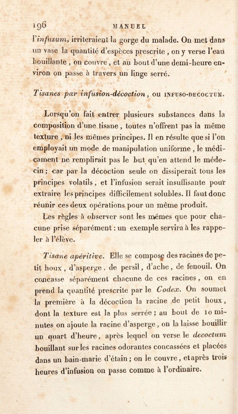 l’infusmn, irrileraieal la gorge du malade. On met dans im vase îa quantité d’espèces prescrite , on y verse î’eau bouiîïanle , on couvre, et au bout d’une demi-heure en- viron on passe à travers un linge serré. Tisanes par infusion-décoction, ou infuso-decoctum. Lorsqu’on fait entrer plusieurs substances dans îa composition d’une tisane, toutes n’offrent pas la même texture , ni les mêmes principes. îl en résulte que si l’on employait un mode de manipulation uniforme , le médi- cament ne remplirait pas le but qu’en attend le méde- cin ; car par îa décoction seule on dissiperait tous les principes volatils, et l’infusion serait insuffisante pour extraire les principes difficilement solubles. Il faut donc réunir ces deux opérations pour un même produit. Les règles à observer sont les rn^êmes que pour cha- cune prise séparément : un exemple servira à les rappe- ler à l’élève. Tisane apéritive. Elle se composp des racines de pe- tit houx , d’asperge, de persil, d’ache, de fenouil. On concasse séparément chacune de ces racines, on en prend îa quantité prescrite par le Codex. On soumet la première à la décoction la racine de petit houx, dont la texture est la plus serrée; au bout de 10 mi- nutes on ajoute la racine d’asperge, on la laisse bouillir un quart d’heure, après lequel on verse le decoctum bouillant sur les racines odorantes concassées et placées dans un bain-marie d’étain; on le couvre, et après trois heures d’infusion on passe comme à l’ordinaire.