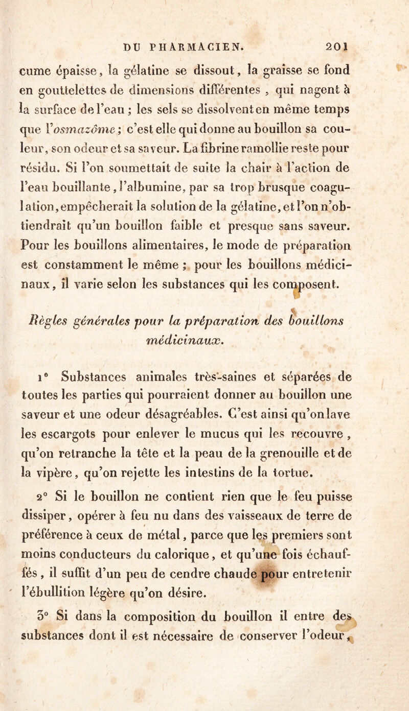 cume épaisse, îa gélatine se dissout, îa graisse se fond en gouttelettes de dimensions différentes , qui nagent h la surface de l’eau ; les sels se dissolvent en même temps que Vosmazâme; c’est elle qui donne au bouillon sa cou- leur, son odeur et sa saveur. La fibrine ramollie reste pour résidu. Si l’on soumettait de suite la chair à faction de feaii bouillante, l’albumine, par sa trop brusque coagu- lation, empêcherait la solution de la gélatine, et Ton n’ob- tiendrait qu’un bouillon faible et presque sans saveur. Pour les bouillons alimentaires, le mode de préparation est constamment le même ; pour les bouillons médici- naux , il varie selon les substances qui les composent. Bénies générales pour la préparation des Èoulllons médicinaux, 1* Substances animales très-saines et séparées de toutes les parties qui pourraient donner au bouillon une saveur et une odeur désagréables. C’est ainsi qu’on lave les escargots pour enlever le mucus qui les recouvre , qu’on retranche la tête et la peau de la grenouille et de la vipère, qu’on rejette les intestins de la tortue. 2° Si le bouillon ne contient rien que le feu puisse dissiper, opérer à feu nu dans des vaisseaux de terre de t préférence à ceux de métal, parce que les premiers sont moins conducteurs du calorique, et qu’une fois échauf- fés , il suffit d’un peu de cendre chaude pour entretenir l’ébullition légère qu’on désire. 3® Si dans la composition du bouillon il entre des ^ substances dont il est nécessaire de conserver l’odeur 5^,