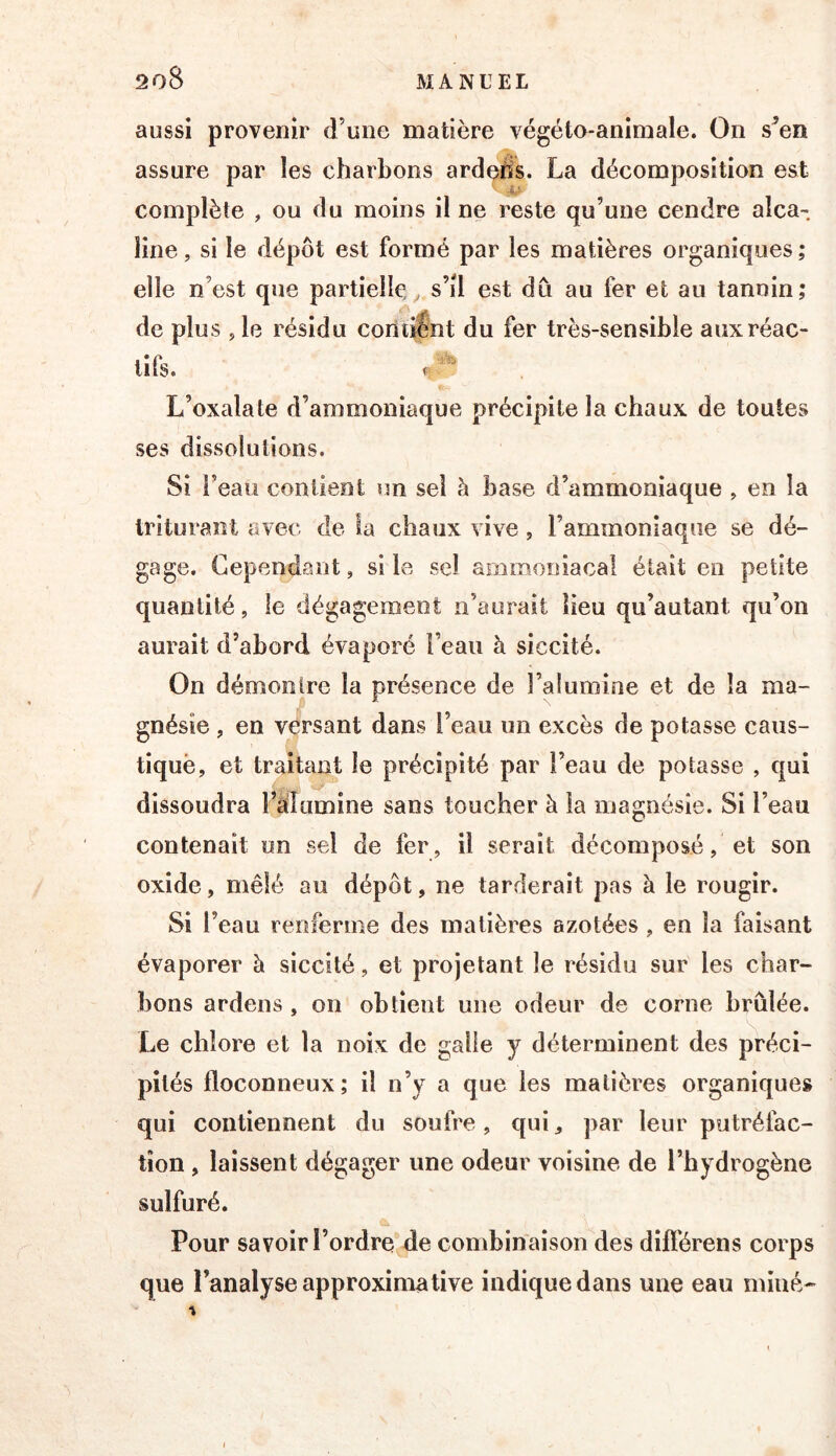 aussi provenir d’une matière végéto-animale. On s^en assure par les charbons ardeâs. La décomposition est complète , ou du moins il ne reste qu’une cendre alca- line , si le dépôt est formé par les matières organiques ; elle n’est que partielle s’il est dû au fer et au tannin; de plus , le résidu contient du fer très-sensible aux réac- tifs. ' L’oxalate d’ammoniaque précipite la chaux de toutes ses dissolutions. Si l’eau contient un sel à base d’ammoniaque , en la triturant avec de la chaux vive, l’ammoniaque se dé- gage. Cependant, si le sel ammoniacal était en petite quantité, le dégagement n’aurait lieu qu’autant qu’on aurait d’abord évaporé l’eau à siccité. On démontre la présence de l’alumine et de la ma- gnésie , en versant dans l’eau un excès de potasse caus- tîquè, et traitant le précipité par l’eau de potasse , qui dissoudra l’èdumine sans toucher à la magnésie. Si l’eau contenait un sel de fer, il serait décomposé, et son oxide, mêlé au dépôt, ne tarderait pas à le rougir. Si l’eau renferme des matières azotées , en la faisant évaporer à siccité, et projetant le résidu sur les char- bons ardens , on obtient une odeur de corne brûlée. Le chlore et la noix de galle y déterminent des préci- pités floconneux; il n’y a que les matières organiques qui contiennent du soufre, qui^ par leur putréfac- tion , laissent dégager une odeur voisine de l’hydrogène sulfuré. Pour savoir l’ordre*de combinaison des dift'érens corps que l’analyse approximative indique dans une eau miné-