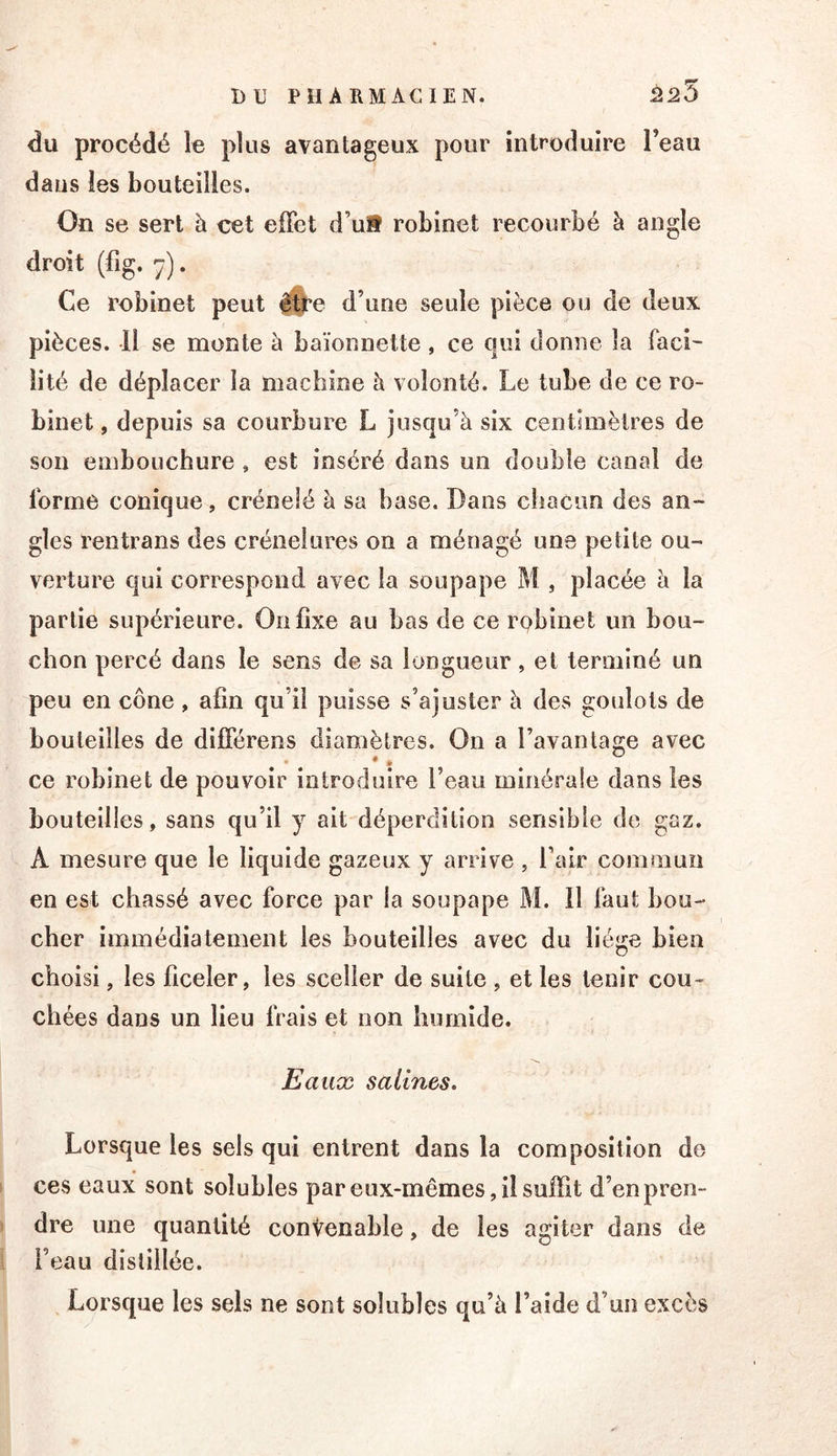 du procédé le plus avantageux pour introduire l’eau dans les bouteilles. On se sert à cet effet d’u9 robinet recourbé à angle droit (fig. 7). Ce robinet peut d’une seule pièce ou de deux pièces. Il se monte à baïonnette, ce qui donne la faci- lité de déplacer la machine à volonté. Le tube de ce ro- binet , depuis sa courbure L jusqu’à six centimètres de son embouchure , est inséré dans un double canal de forme conique, crénelé à sa base. Dans chacun des an- gles rentrans des crénelures on a ménagé une petite ou- verture qui correspond avec la soupape M , placée à la partie supérieure. On fixe au bas de ce robinet un bou- chon percé dans le sens de sa longueur, et terminé un peu en cône , afin qu’il puisse s’ajuster à des goulots de bouteilles de différons diamètres. On a l’avantage avec * • ce robinet de pouvoir introduire l’eau minérale dans les bouteilles, sans qu’il y ait déperdition sensible de gaz. A mesure que le liquide gazeux y arrive , falr commun en est chassé avec force par la soupape M. 11 faut bou- cher immédiatement les bouteilles avec du liège bien choisi, les ficeler, les sceller de suite , et les tenir cou- chées dans un lieu frais et non humide. Eaux salines. Lorsque les sels qui entrent dans la composition de ces eaux sont solubles par eux-mêmes, il suffit d’en pren- dre une quantité convenable, de les agiter dans de l’eau distillée. Lorsque les sels ne sont solubles qu’à l’aide d’un excès