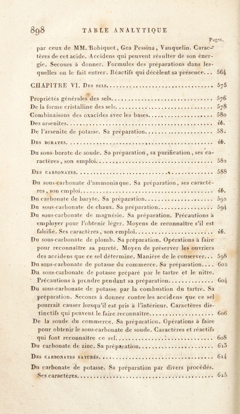 Pages. par ceux de MM.'Robiquet, Gea Pessina, Vauquelin. Carac-’ tères de cet acide. Accidens qui peuvent résulter de son éner- gie. Secours à donner. Formules des préparations dans les- quelles on le fait entrer. Réactifs qui décèlent sa présence... 564 CHAPITRE VI. Des sels 5y5 Propriétés générales des sels »... 676 De la forme cristalline des sels 678 Combinaisons des oxacides avec les bases... .^ 58o Des arsenites De l’arsenite de potasse. Sa préparation 58» Des borates. » ih. * Du sous-borate de soude. Sa préparation, sa purification, ses ca- ractères , son emploi » 58z Des carbonates 588 Du sous-carbonate d’ammoniaque. Sa préparation, ses caractè- res , son emploi, Du carbonate de baryte. Sa préparation 592 Du sous-carbonate de chaux. Sa préparation 594 Du sous-carbonate de magnésie. Sa préparation. Précautions à employer pour l’obtenir léger. Moyens de reconnaître s’il est falsifié. Ses caractères, son emploi i6. Du sous-carbonate de plomb. Sa préparation. Opérations à faire pour reconnaître sa pureté. Moyen de préserver les ouvriers des accidens que ce sel détermine. Manière de le conserver... 5g8 Du sous-carbonate de potasse du commerce. Sa préparation.... 602 Du sous-carbonate de potasse préparé par le tartre et le nitre. Précautions à prendre pendant sa préparation 6o4 Du sous-carbonate de potasse par la combustion du tartre. Sa préparation. Secours à donner contrôles accidens que ce sel pourrait causer lorsqu’il est pris à l’intérieur. Caractères dis- tinctifs qui peuvent le faire reconnaître 606 De la soude du commerce. Sa préparation. Opérations à faire pour obtenir le sous-carbonate de soude. Caractères et réactifs qui font reconnaître ce sel i 608 Du carbonate de zinc. Sa préparation 6t5 Des carbonates satdrés 6i4 Du carbonate de potasse. Sa préparation par divers procédés. Ses caractères. 6i5.