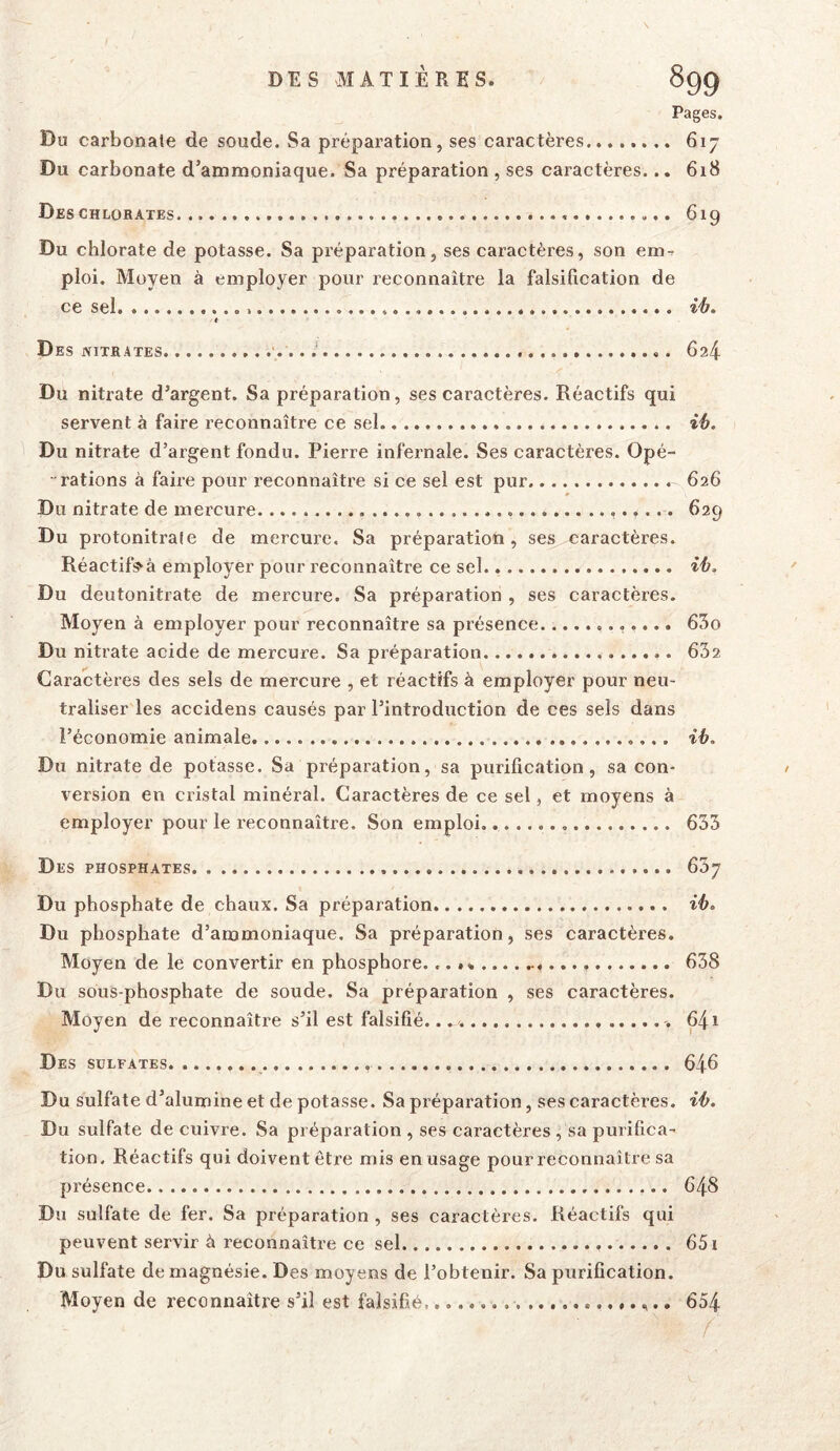 Pages. Du carbonate de soude. Sa préparation, ses caractères 617 Du carbonate d’ammoniaque. Sa préparation , ses caractères... 6i8 Deschlorates 619 Du chlorate de potasse. Sa préparation, ses caractères, son em-^ ploi. Moyen à employer pour z’econnaître la falsification de ce sel i'b. * Des NITRATES •.. . 624 Du nitrate d’argent. Sa préparation, ses caractères. Réactifs qui servent à faire reconnaître ce sel ih. Du nitrate d’argent fondu. Pierre infernale. Ses caractères. Opé- - rations à faire pour reconnaître si ce sel est pur 626 Du nitrate de mercure 629 Du protonitrale de mercure. Sa préparation, ses caractères. Réactif^à employer pour reconnaître ce sel ih. Du deutonitrate de mercure. Sa préparation , ses caractères. Moyen à employer pour reconnaître sa présence 65o Du nitrate acide de mercure. Sa préparation 632 Caractères des sels de mercure , et réactifs à employer pour neu- traliser les accidens causés par l’introduction de ces sels dans l’économie animale. ib. Du nitrate de potasse. Sa préparation, sa purification, sa con- version en cristal minéral. Caractères de ce sel, et moyens à employer pour le reconnaître. Son emploi.. 633 Des phosphates 637 Du phosphate de chaux. Sa préparation ib. Du phosphate d’ammoniaque. Sa préparation, ses caractères. Moyen de le convertir en phosphore. 638 Du sous-phosphate de soude. Sa préparation , ses caractères. Moyen de reconnaître s’il est falsifié. 641 Des sulfates 646 Du sulfate d’alumine et de potasse. Sa préparation, ses caractères, ib. Du sulfate de cuivre. Sa préparation , ses caractères , sa purifica- tion, Réactifs qui doivent être mis en usage pour reconnaître sa présence 648 Du sulfate de fer. Sa préparation , ses caractères. Réactifs qui peuvent servir à reconnaître ce sel 651 Du sulfate de magnésie. Des moyens de l’obtenir. Sa purification. Moyen de reconnaître s’il est falsifié 654 /
