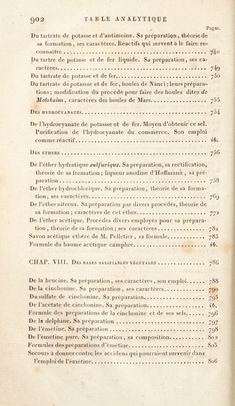 Pages. Du tartrate de potasse et d’antimoine. Sa préparation , théorie de sa formation , ses caractères. Réactifs qui servent à le faire re- connaître 74o Du tartre de potasse et de fer liquide. Sa préparation, ses ca- ractères 749 Du tartrate de potasse et de fer 760 Du tartrate depotassse et de fer, boules de Nanci ; leurs prépara- tions ; modification du procédé pour faire des boules dites de Molsheim ^ caractères des boules de Mars. 755 Des HYDaocYANATEs 754 De l’hydrocyanate de potassse et de fer. Moyen d’obtenir ce sel. Purification de l’hydrocyanate du commerce. Son emploi comme réactif ih. Des éthers g 766 De l’étber bydratique sulfurique. Sa préparation, sa rectification, théorie de sa formation ; liqueur anodine d’Holfmann , sa pré- paration 768 De l’éther hydrocbiorique. Sa préparation, théorie de sa forma- tion , ses caractères 769 De l’étber nitreux. Sa préparation par divers procédés, théorie de sa formation ; caractères de cet éther 772 De l’éther acétique. Procédés divers employés pour sa prépara- tion , théorie de sa formation ; ses caractères 782 Savon acétique éthéré de M. Pelletier, sa formule 785 Formule du baume acétique camphré ih. GHAP. Ylli. Des BASES SALIFIABLES VÉGÉTALES 786 \ ' De la brucine. Sa préparation , ses caractères , son emploi 788 Delà cinchoninc. Sa préparation , ses caractères 790 Dusulfate de cinchonine. Sa préparation 796 De l’acétate de cinchonine. Sa préparation ih. Formule des préparations de la cinchonine et de ses sels 796 De la delphine. Sa préparation 797 De l’émétine. Sa préparation 798 De l’émétine pure. Sa préparation, sa composition. 802 Formules des préparations d’émétine ' 8o3 Secours à donner contre les accidens qui pourraient survenir dans l’emploi de l’émétine 806