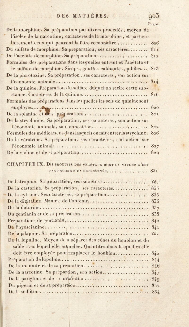 Pagas. De la morphine. Sa préparation par divers procédés, moyen de l’isoler de la narcotine ; caractères de la morphine , et particu- lièrement ceux qui peuvent la faire reconnliître.. 806 Du sulfate de morphine. Sa préparation, ses caractères 811 De l’acétate de morphine* Sa préparation 812 Formules des préparations dans lesquelles entrent et l’acétate et le sulfate de morphine. Sirops, gouttes calma^ntes, pilules... 8i5 De la picrotoxine. Sa préparation, ses caractères , son action sur l’économie animale 8i4 De la quinine. Prépaiation du sulfate duquel on retire cette sub- stance. Caractères de la quinine S16 Formules des préparations dans lesquelles les sels de quinine sont employés... .1^^. 820 De la solanine et W sa pr^aration 821 De la sti’ychnine. Sa préparation , ses caractères , son action sur l’économie animale, sa composition 822 Formules des médicaiiens dans lesquels on faitenti’erlastrychine, 826 De la vératrine. Sa jréparation, ses caractères, son action sur l’économie animafe 827 De la violine et de s; préparation 829 CHAPITRE IX. D !S PRODUITS DES VÉGÉTAUX DONT LA NATURE n’eST PAS ENCORE BIEN DÉTERMINÉE. 83 1 De l’atropine. Sa préparation, ses caractères De la castorine. Si préparation , ses caractères 853 De la cytisine. Ses caiactères, sa préparation 835 De la digitaline. Manièie de l’obtenir 836 De la daturine 837 Du gentianin et de sa préparation 838 Préparations de gentianin^ 8^0 De l’hyoscianine 841 De la jalapine. Sa préparaton {é. De la lupuline. Moyen de a séparer des cônes du houblon et du sable avec lequel elle esHmclée. Quantités dans lesquelles elle doit être employée pourremplacer le houblon 84» Préparation de lupuline., . » 844 De la mannite et de sa prépration 846 De la narcotine. Sa prépartion, son action 847 De la parigline et de sa prèaration. 849 Du piperin et de sa préparaion.. 852 De la scillitine 854