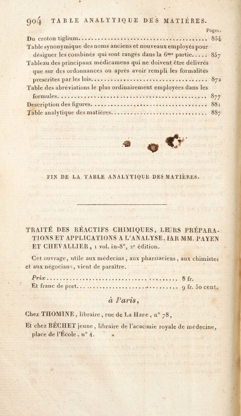 Pages. Du croton tiglium... 854 Table synonymique des noms anciens et nouveaux employés pour désigner les combinés qui sont rangés dans la partie 867 Tableau des principaux médicamens qui ne doivent être délivrés que sur des ordonnances ou après avoir rempli les formalités prescrites par les lois 872 Table des abréviations le plus ordinairement employées dans les formules 877 Description des figures 881 Table analytique des matières 887 FIN DE LA TABLE ANALYTIQUE DES MATIÈRES, TRAITÉ DES RÉACTIFS CHIMIQUES, LEURS PRÉPARA- TIONS ET APPLICATIONS A L’ANALYSE, lAR MM. PAYEN ET CHEVALLIER, 1 vol. in-8, 2^ édition. Cet ouvrage, utile aux médecins , aux pharnaciens, aux chimistes et aux négocians, vient de paraître. Prix 8 fr. Et franc de port 9 fr. 5o cent,. à Paris, ' I Chez THOMINE , libraire, rue de La Har e , n 78, Et chez BECHET jeune, libraire de l’acaemie royale de médecine, place de l’École, n 4. ' •