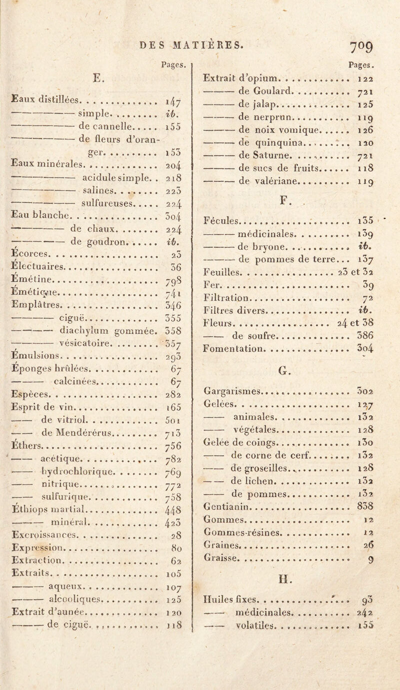 Eaux distillées E. Pages. / simple de cannelle.... . i55 ■ de fleurs d’oran- ger Eaux minérales. acidulé simple. . — salines ■ sulfureuses Eau blanche. de chaux de goudron. ..... Ecorces. . . Electuaires. t Emétine t Emétioÿie Emplâtres ■ ciguë. diachylum gommée. vésicatoire Emulsions / Eponges hrùlées ■ calcinées Esp èces Esprit de vin de vitriol de Mendérérus Ethers acétique ■ hydrochlorique nitrique sulfurique Ethiops martial minéral Excroissances Expression. Extraction Extraits aqueux alcooliques Extrait d’aunée de ciguë. 155 2o4 218 223 224. 5o4 224 ih. 25 56 79'5 j4 î 346 555 358 357 293 67 67 282 i65 5oi 713 756 782 769 772 758 448 423 28 80 62 io5 107 ï25 1 20 J 18 709 Pages. Extrait d’opium 122 de Goulard 721 de |alap 125 — de nerprun 119 de noix vomique 126 de quinquina 120 de Saturne. 721 de sucs de fruits 118 de valériane 119 F. . Fécules i55 médicinales i39 de bryone. ih, de pommes de terre... iSj Feuilles 23 et 32 Fer 39 Filtration 72 Filtres divers ih. Fleurs. 24 et 58 de soufre 386 Fomentation 3o4 G. Gargarismes.......... ....... Gelées animales. ■ végétales Gelée de coings. de corne de cerf de groseilles. de lichen de pommes Gentianin Gommes Gommes-résines Graines. Graisse H. Huiles fixes .*... médicinales. .......... ' volatiles. ® .....O...... 302 127 i52 128 i3o l52 128 i32 i52 858 12 12 26 9 242 i55