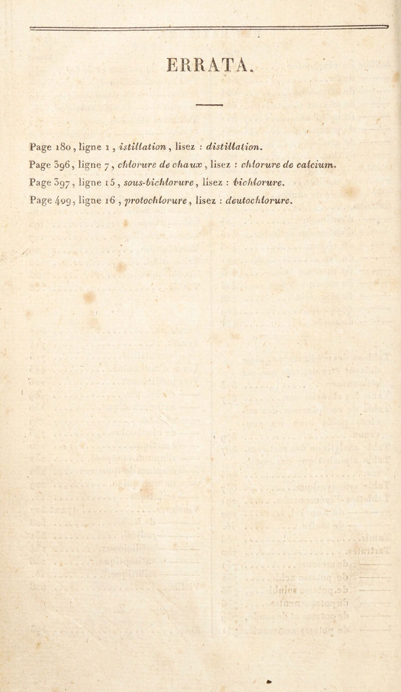 ERRATA. Page 180, ligne ï , istiUation ^ lisez : distillation. Page 396, ligne 7, chlorure de chaux , lisez ; chlorure de calcium. Page 397, ligne i5 , sous-hichlorurc ^ lisez : inchlorure. Page 4^95 ligne 16 , f rotochiorure, lisez : deutochlorurc. .1 ; i ■ <, • -V } t'Ü'.'' ‘- *; î V -J