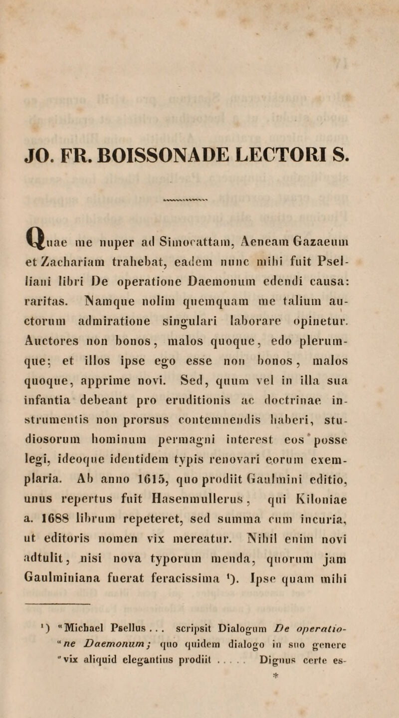 JO. FR. BOISSONADE LECTORI S. C^nae nie nuper ad Siinooattam, Aeneam Gazaenin et Zacliariam trahebat, eadem nunc milii fuit Psel- liaiii libri De operatione Daemonum edendi causa: raritas. INamque nolim qnemquam me talium au¬ ctorum admiratione singulari laborare opinetur. Auctores non bonos, malos quoque, edo plerum¬ que; et illos ipse ego esse non bonos, malos quoque, apprime novi. Sed, quum vel in illa sua infantia debeant pro eruditionis ac doctrinae in¬ strumentis non prorsus contemnendis haberi, stu¬ diosorum hominum permagni interest eos‘posse legi, ideoque identidem typis renovari eorum exem¬ plaria. Ab anno 1615, quo prodiit Gaulmini editio, unus repertus fuit Hasenmullerus, qui Kiloniae a. 1688 librum repeteret, sed summa cum incuria, ut editoris nomen vix mereatur. Nihil enim novi adtulit, nisi nova typorum menda, quorum jam Gaulminiana fuerat feracissima ·). Ipse quam mihi ') Michael Psellus .. . scripsit Dialogum De operaCio- ne DaemonumI rjuo (piidcm dialogo in suo goncre vix aliquid elegantius prodiit. Dignus certe es-