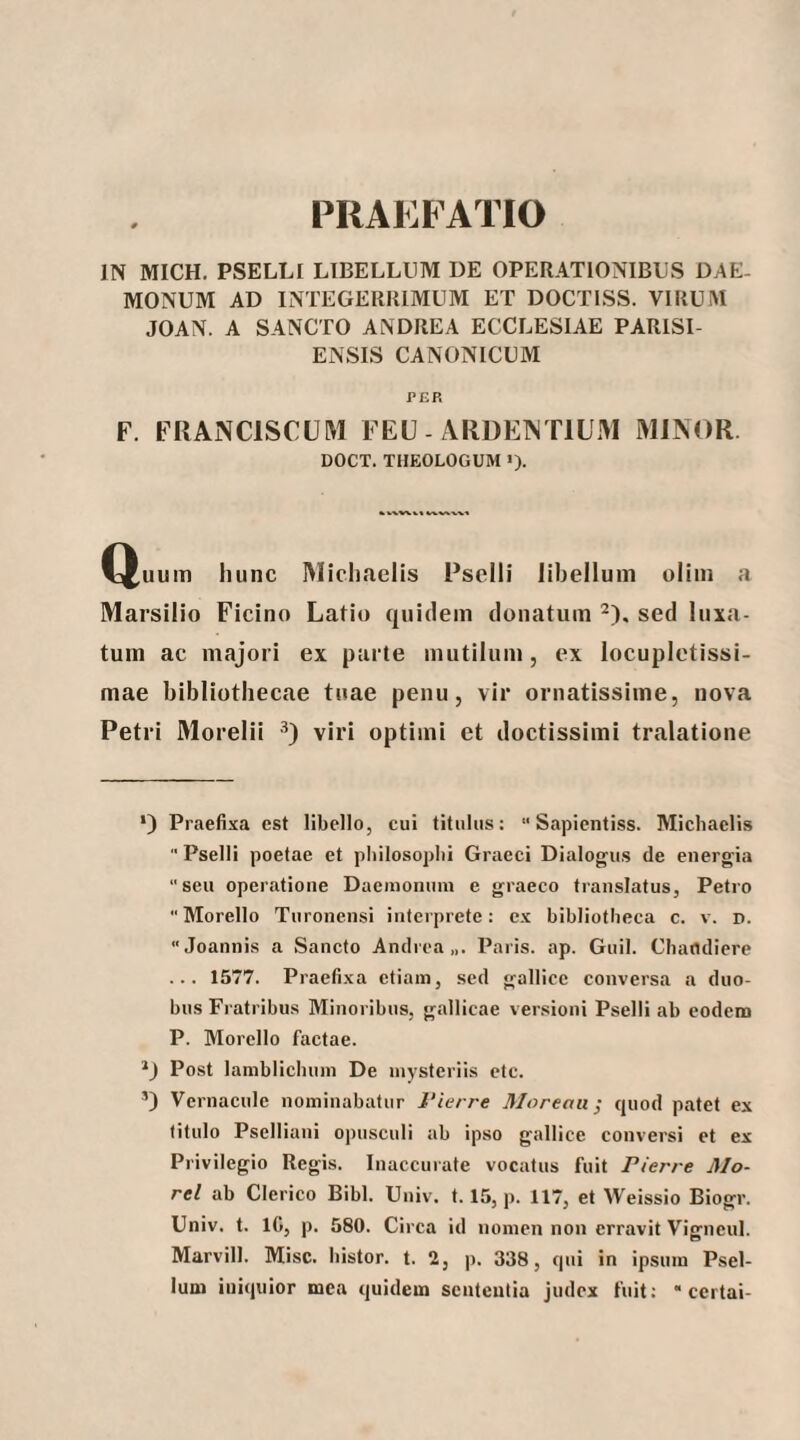 PRAEBATIO IN MICH. PSELLI LIBELLUM DE OPERATIONIBUS DAE¬ MONUM AD INTEGERRIMUM ET DOCTISS. VIRUM JOAN. A SANCTO ANDREA ECCLESIAE PARISI- ENSIS CANONICUM PER F. FRANCISCUM FEU - ARDEINTIUM MINOR DOCT. THEOLOGUM ·)· ^^uum hunc Michaelis Pselli libellum oliin a Marsilio Ficino Latio quidem donatum ^), sed luxa¬ tum ac majori ex parte mutilum, ex locupletissi¬ mae bibliothecae tuae penu, vir ornatissime, nova Petri Morelii ·'*) viri optimi et doctissimi tralatione ·) Praefixa est libello, cui titulus: “ Sapientiss. Michaelis  Pselli poetae et philosophi Graeci Dialogus de energia “seu operatione Daemonum e graeco translatus, Petro  Morello Turonensi interprete: ex bibliotheca c. v. d. Joannis a Sancto Andrea,,. Paris, ap. Guil. Chaodiere ... 1577. Praefixa etiam, sed gallicc conversa a duo¬ bus Fratribus Minoribus, gallicae versioni Pselli ab eodem P. Morello factae. Post lamblicbuin De mysteriis etc. Vernacule nominabatur l'ierre Morenu ^ quod patet ex titulo Pselliani opusculi ab ipso gallice conversi et ex Privilegio Regis. Inaccurate vocatus fuit Pierre Mo- rel ab Clerico Bibi. Univ. 1.15, p. 117, et Weissio Biogr. Univ. t. IG, p. 580. Circa id nomen non erravit Vigneul. Marvill. Misc. bistor. t. 2, p. 338, qui in ipsum Psel- lum iniquior mea quidem sententia judex fuit;  certai-