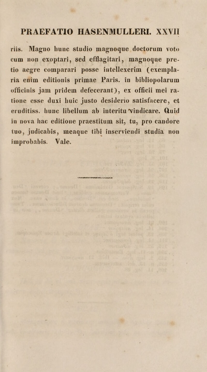 riis. Magno liunc studio magnoque doctorum voto cum non exoptari, sed efflagitari, magnoque pre¬ tio aegre comparari posse intellexerim (exempla¬ ria enim editionis primae Paris, in bibliopolarum officinis jam pridem defecerant), ex officii mei ra¬ tione esse duxi buic justo desiderio satisfacere, et eruditiss. hunc libellum ab interitu'vindicare. Ruid in nova hac editione praestitum sit, tu, pro candore tuo, judicabis, meaque tibi inserviendi studia non improbabis. Vale.