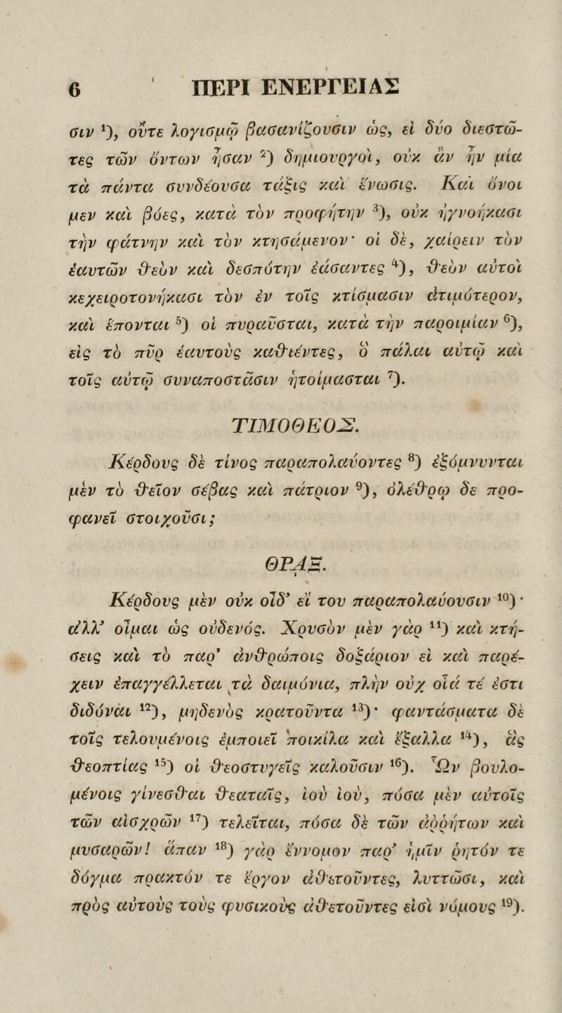 βιν Οί οντε λογιΰμω βααανίζουαιν ώς, εΐ δύο διεστώ- τες των οντων ψαν δημιουργοί, ονκ αν ην μία τα πάντα, ΰννδύοναα, τάξις και ενωοις. Καϊ όνοι μεν καϊ βοές, κατά, τον προφήτην ^), ονκ ηγνοηκασι την φάτνην κα'ι τον κτησάμενον οι δε, χαίρειν τον έαντών Ό-ευν καϊ δεΰπότην έάοαντες, ϋευν αύτοϊ κεχειροτονηκαοι τον έν τοίς κτίομααιν άτιμότερον, καϊ ί'πονται οί πνρα,ναται, κατά την παροιμίαν ®), είς το πυρ εαυτούς καϋΊέντες, ο πάΐαι αύτω καϊ τοΐς αύτω ΰυναποοτάΰιν ητοίμα,οται ^). ΤΙΜΟΘΕΟύΣ. Κέρδους δε τίνος παραπολαύοντες έξόμνννται μεν το Ό'ε'ΐον ΰε'βας καϊ πάτριον ®), όλε'ϋ'ρω δε προ- φανεϊ ΰτοιχονΰι; ΘΡΑΒ. Κέρδους μεν ονκ οΊδ’ εϊ τον παραπολαύονΰιν · εύλλ’ οιμαι ώς ούδενός. Χρνσύν μεν γάρ καϊ κτη~ αεις καϊ το παρ’ άν&ρώποις δοξάριον ει καϊ παρέ- χειν έπαγγέλλεται ^τά δαιμόνια, πλην ονχ οίά. τε' ύοτι διδύνάι μηδενυς κρατούντα ‘θ' εραντάαματα δε τοΐς τελουμε'νοις έμποιεΐ ποικίλα καϊ έξαλλα ας ■θ'εοπτίας οί ϋ'εοατνγεΐς καλονσιν Ών βονλο- μένοις γίνεΰΟ'αι ϋ'εαταΐς, Ιον ιού, πόβα μεν αύτοΐς των αΐΰχρών τελείται, πόοα δε των άρρητων καϊ μνοαρών! άπαν *'’) γάρ εννομον παρ’ ημΐν ρητόν τε δόγμα πρακτόν τε έργον ά,Οετούντες, λνττώΰι, καϊ προς αυτούς τούς φυσικούς αύλετούντες είοϊ νόμους