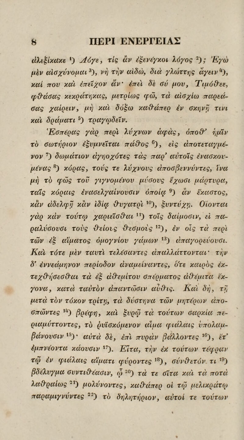 άλ(ξίκαχ6 Ο Λόγ^, τις αν έξενέγκοι, λόγος Έγώ μhv αΐβχύνομαι^'), vi} την αιδώ, διά γλώττης ayeiv‘*^, καί που κα'ι έπέίχον αν έπύ δε ΰύ μου, Τιμό&εε, φδ'άΰας κεκράτηκας, μετρίως φώ, τά αίσχίω τταρεά- αας χαίρειν, μη καϊ δόξω καϋ'άπερ iv ακηνη τινι καν δράματι τραγωδεΧν. Έΰττέρας γάρ περϊ λύχνων άψας, όποϋ^ ημϊν το ΰωτηριον έξνμνειται πά&ος είς άποτεταγμέ- νον Ο δωμάτων άγηοχότες τάς τταρ’ αντοΧς έναακον- μένας κόρας, τούς τε λύχνους άποαβεννύντες, ϊνα μη το φως του γιγνομόνου μύθους 'έχωβι μάρτυρα, ταΧς κόραις ^νααελγαίνουθιν όποια άν ίκαοτος, καν αδελφή καν Ιδίφ ■Θ'υγατρ'ν ξυντύχη. Οϊονται γάρ καν τούτο) χαριεΧοϋ'αι “) τοΧς δαίμοαιν, εί πα- ραλύΰουΰι τούς ϋ'είοις Ό'εΰμοίς έν οις τα περί των έ'ξ αίματος όμογνίου γάμων άπαγορεύουΰι. Καί τότε μεν ταυτί τελόοαντες άπαλλάττονταί’ την δ’ έννεάμηνον περίοδον άναμείναντες, οτε καιρός έκ- τεχϋ’ηΰεσ&αι τά έ'ξ άϋ’εμίτου ΰπερματος ά&έμιτα ’ύκ- γονα, κατά ταύτδν άπαντώΰΐν αυϋΊς. Καί δη, τη μετά τον τόκον τρίτη, τά δύστηνα των μητέρων άπο- ΰπώντες βρέφη, καί ^υρω τά τούτων βαρκία πε- ριαμύττοντες, τδ ρυΐΰκόμενον αίμα φιάλαις υπολαμ- βάνουΰιν αυτά δέ, έπί πυράν βάλλοντες ετ’ έμπνέοντα κάουσιν Ειτα, την έκ τούτων τέφραν τω έν φιάλαις αϊματι φύροντες '®), σύν&ετόν τι βδέλυγμα ΰυντι&έαΰιν, ώ τά τε ΰΧτα καί τά ποτά λα&ραίως μολύνοντες, καϋ'άπερ οί τω μελικράτο» παραμιγνυντες τδ δηλητηριον, αυτοί τε τούτων