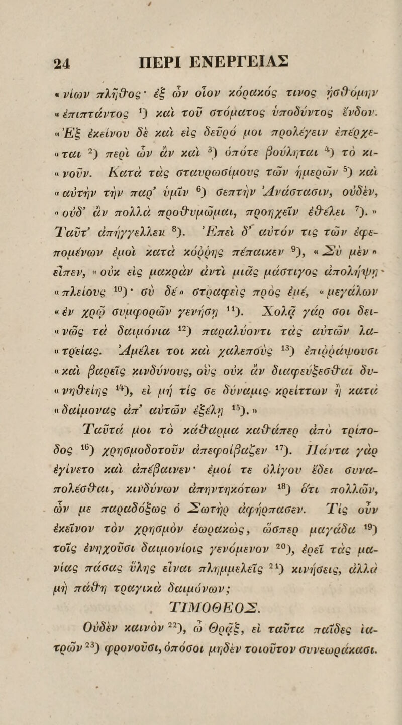 • νίων ττλΐιϋΌς· έξ ών οΐον κόραχός τίνος ^οθόμην «έπιπτάντος ’) κσΧ τον στόματος νποδύντος ί'νδον. »Έξ ixsivov de κα'ι εις δενρό μοι προλίγειν επί^ρχε- »ται περϊ ών άν καΐ οπότε βον?,ηται '^3 τό κι- «νουν. Κατά τάς στανρωσίμους των ίιμερών καϊ «αυτήν την παρ’ νμΐν σεπτήν Άνάστασιν, ονδ'εν, « ονδ’ άν ποΏΛ προβ'υμώμαι, προηχεΧν έβ-έλει » Ί'αΰτ’ άπηχγελλευ ®). ’Κπε'ι δ’ αυτόν τις των έφε- πομένων έμοϊ κατά κόρρης πέπαικεν «Συ μεν  είπεν, » ούκ εις μακράν άντϊ μιας μάστιγος άπο?^/^»]' »πλείονς ‘°)· σύ δε'» στραφε'ις προς έμε, »μεγάλων >^έν χρω συμφορών γενηση ^‘)· Χολ« γάρ σοι δει- «νώς τά δαιμόνια παραλύοντι τάς αυτών λα- «τρείας. Άμέλει τοι κα'ι χαϊ^επούς έπιρράψουσι η κα'ι βαρείς κίνδυνους, ονς ονκ άν διαφεύξεσ&αι δν- « νηϋ'είης ε'ι μη τις σε δύναμις κρείττων η κατά H δαίμονας άπ’ αυτών έξε'λη Ταϋτά μοι τό κά&αρμα κα&άπερ άπό τρίπο¬ δος χρησμοδοτούν άπεφοίβαζεν Πάντα γάρ έγίνετο κα'ι άπέβαινεν’ έμοί τε ολίγον ε'δει συνα- πολέσϋ'αι, κινδύνων άπηντηκότων ό'τι πολλών, ών με παραδόξως ό ^ωτηρ άφηρπασεν. Τις ουν έκεΐνον τον χρησμόν ύωρακώς, ώσπερ μαγάδα τοΧς ένηχοΰσι δαιμονίοις γενόμενον ^°), έρεΧ τάς μα¬ νίας πάσας ύλης είναι πλημμελείς κινήσεις, άλλα μη πάϋ'η τραγικά δαιμόνων; . τιμοθεο:ς. Ονδλν καινόν ώ Θραξ, ε'ι ταΰτα παΧδες 'ια¬ τρών φρονοϋσι, όπόσοι μηδέν τοιοντον συνεωράκασι.