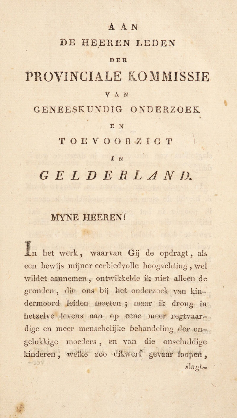 aan DE HEEREN LEDEN ' p DER PROVINCIALE KOMMISSIE VAN GENEESKUNDIG ONDERZOEK E N T O E Y O O R Z I G T 'i t N GELDERLAND. MYNE HEEREN! In liet werk, waarvan Gij de opdragt, als een bewijs mijner eerbiedvolle hoogachting , wel wiidet aannemen 5 ontwikkelde ik niet alleen de gronden, die óns bij het onderzoek van kin- dermoord leiden moeten 3 maar ik drong in hetzelve tevens aam op eene meer regtvaar- dige en meer menschelijke behandeling der onr- gelukkige moeders , en van die onschuldige Idnderen, welke zoo dikwerf gevaar loopeh, slogtt»