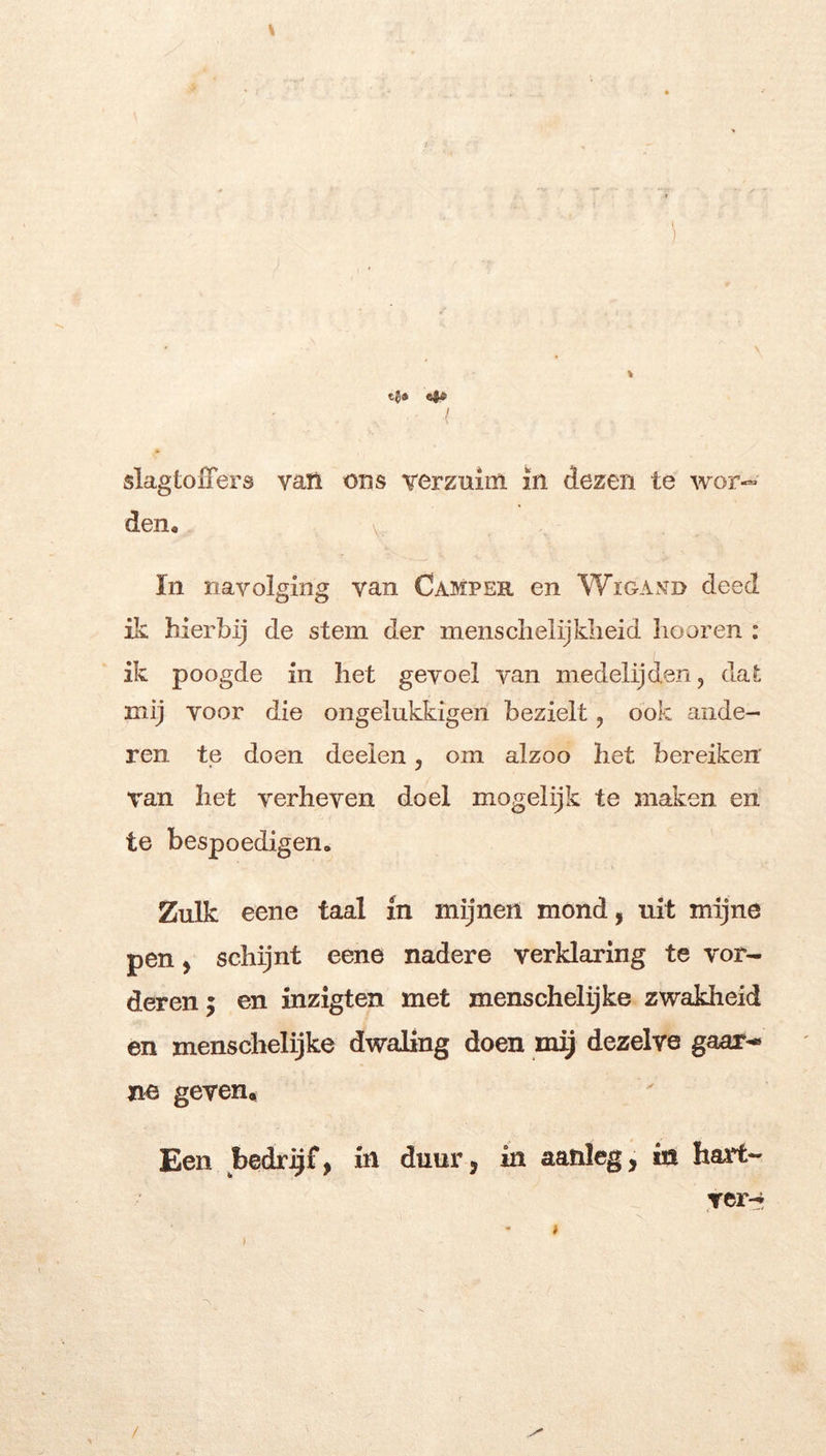 t-l* e$t’ I slagtoiTers vatl ons Terzuim in dezen te wor- den, V In navolging van Camper en Wïga.vd deed ik hierbij de stem der mensclieiijldieid liooren : ik poogde in het gevoel van medelijden, dat mij voor die ongelukkigen bezielt, ook ande- ren te doen deelen, om alzoo het bereiken Tan het verheven doel mogelijk te maken en te bespoedigen. Zulk eene taal in mijnen mond, uit mijne pen, schijnt eene nadere verklaring te vor- deren; en inzigten met menschelijke zwakheid en menschelijke dwaling doen mij dezelve gaar-- ne geven. Een bedrijf, in duur, in aanleg, in hart- ver-i f