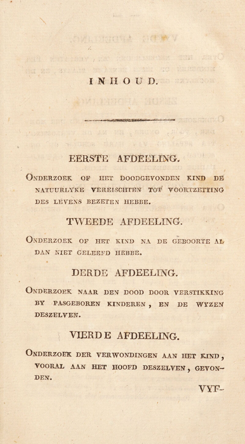 INHOUD. EERSTE AFDEELING, Onderzoek of het doodgevonden kind de NATUURLYKE VEREISCHTEN TOT VOORTZETTING DES LEVENS BEZETEN HEBBE. TWEEDE AFDEELING. Onderzoek of het kind na de geboorte ad DAN NIET geleefd HEBBE. DERDE AFDEELING. Onderzoek naar den dood door verstikking BY pasgeboren KINDEREN , EN DE WYZEN DESZELVEN. \ VIERDE AFDEELING. Onderzoek der verwondingen aan het kind, vooral aan het hoofd DESZELVEN . GEVON- / I DEN. VYr-