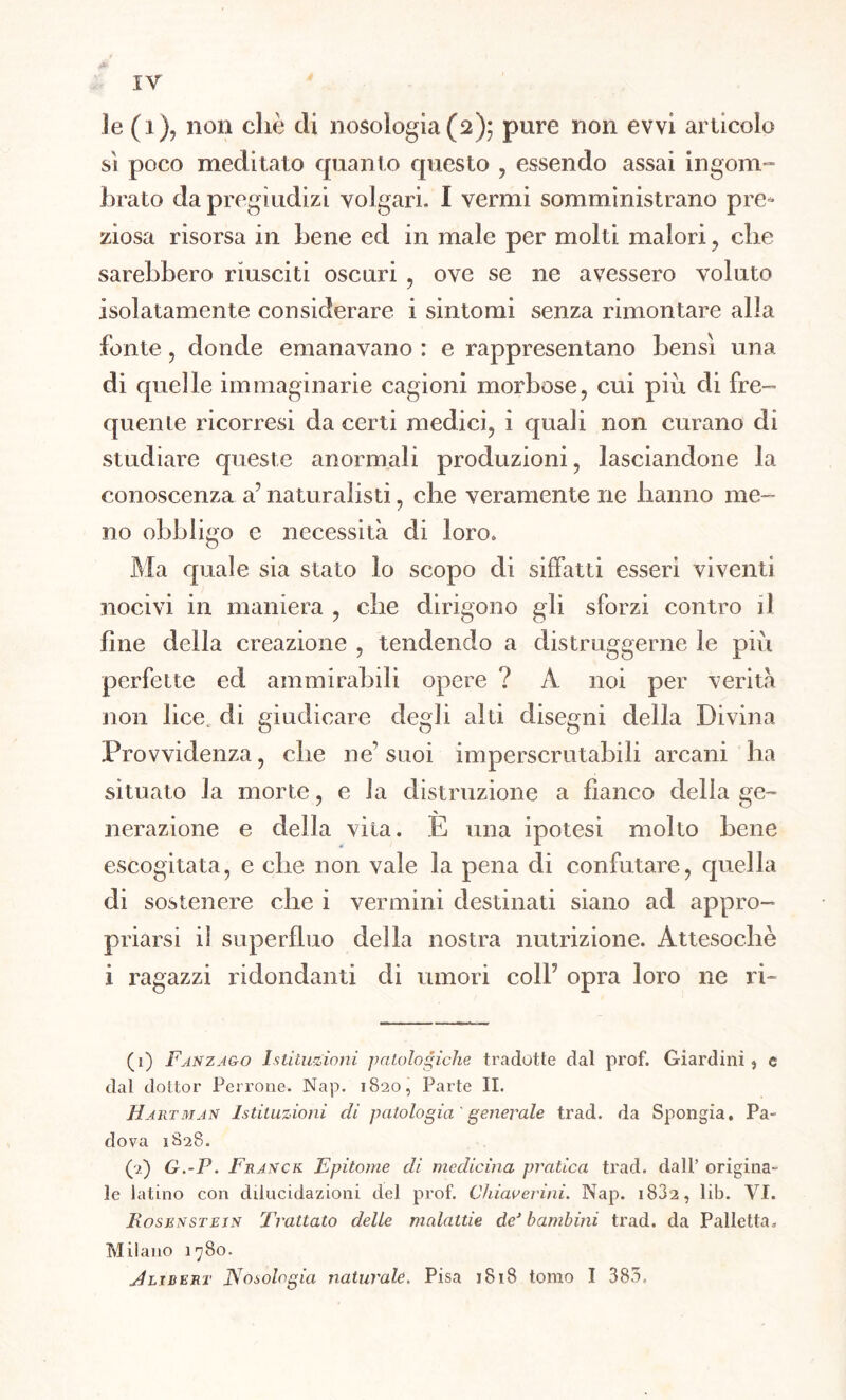 Je (i), non diè di nosologia (2); pure non evvi articolo sì poco meditato quanto questo , essendo assai ingom- brato da pregiudizi volgari. I vermi somministrano pre- ziosa risorsa in bene ed in male per molti malori , che sarebbero riusciti oscuri, ove se ne avessero voluto isolatamente considerare i sintomi senza rimontare alla fonte , donde emanavano : e rappresentano bensì una di quelle immaginarie cagioni morbose, cui più di fre- quelite ricorresi da certi medici, i quali non curano dì studiare queste anormali produzioni, lasciandone la conoscenza a? naturalisti, che veramente ne hanno me- no obbligo e necessità di loro. Ma quale sia stato lo scopo di siffatti esseri viventi nocivi in maniera , che dirigono gli sforzi contro il fine della creazione , tendendo a distruggerne le più perfette ed ammirabili opere ? A noi per verità non lice, di giudicare degli alti disegni della Divina Provvidenza, che ne’suoi imperscrutabili arcani ha situato la morte, e la distruzione a fianco della ge- nerazione e della vita. È una ipotesi molto bene escogitata, e che non vale la pena di confutare, quella di sostenere che i vermini destinati siano ad appro- priarsi il superfluo della nostra nutrizione. Attesoché i ragazzi ridondanti di umori colf opra loro ne ri- (1) Fanzago Istituzioni patologiche tradotte dal prof. Giardini , e dal dottor Terrone. Nap. 1820, Parte II. H art man Istituzioni di patologia' generale trad. da Spongia. Pa- dova 1S28. (2) G.-P. Franck Epitome di medicina pratica trad. dall’ origina- le latino con dilucidazioni del prof. Chiaverini. Nap. i83a, lib. VI. Iìosenstein Trattato delle malattie de1 2 3 bambini trad. da Palletta. Milano 1780. Jlìdert Nosologia naturale. Pisa 1818 tomo I 383.