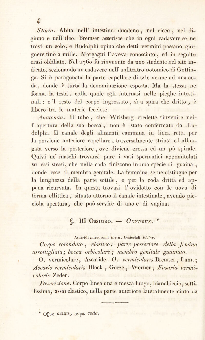 Storia. Abita nell' intestino duodeno, nel cieco , nel di- giuno e nell’ ileo. Bremser asserisce che in ogni cadavere se ne trovi un solo, e Rudolphi opina che detti vermini possano giu- guere fino a mille. Morgagni V aveva conosciuto , ed in seguito erasi obbliato. Nel 1760 fu rinvenuto da uno studente nel sito in- dicato, sezionando un cadavere nell1 anfiteatro notomico di Gottin- ga. Si è paragonata la parte capellare di tale verme ad una co- da, donde è surta la denominazione esporla. Ma la stessa ne forma la testa , colla quale egli internasi nelle pieghe intesti- nali : e 1 resto del corpo ingrossato , si a spira che dritto , è libero tra le materie fecciose. Anatomia. Il tubo , che Wrisberg credette rinvenire nel- r apertura della sua bocca , non è stato confermato da Ru- dolphi. Il canale degli alimenti cammina in linea retta per la porzione anteriore capellare , traversalmente striata ed allun- gata verso la posteriore , ove diviene grossa ed un pò spirale. Quivi ne1 maschi trovansi pure i vasi spermatici aggomitolati su essi stessi, che nella coda finiscono in una specie di guaina , donde esce il membro genitale. La femmina se ne distingue per la lunghezza della parte sottile, e per la coda dritta ed ap- pena ricurvata. In questa trovasi l1 ovidotto con le uova di forma ellittica , situato attorno il canale intestinale, avendo pic- ciola apertura, che può servire di ano e di vagina. §. HI OsSIURO. — OxYURUS. * Ascaridi microsomi Brera, Ossicefali Blaìnv. Corpo rotondato , elastico,• parte posteriore della femina assottigliata, bocca orbicolare ,* membro genitale guainato. O. vermicolare. Ascaride. O. vermiculans Bremser, Lam. • Ascaris vermicularis Block , Goeze, Wernerj Fusoria vermi- colaris Zeder. Descrizione. Corpo linea una e mezza lungo, bianchiccio, sotti- lissimo, assai elastico, nella parte anteriore lateralmente cinto da * acuto, ovpot coda.