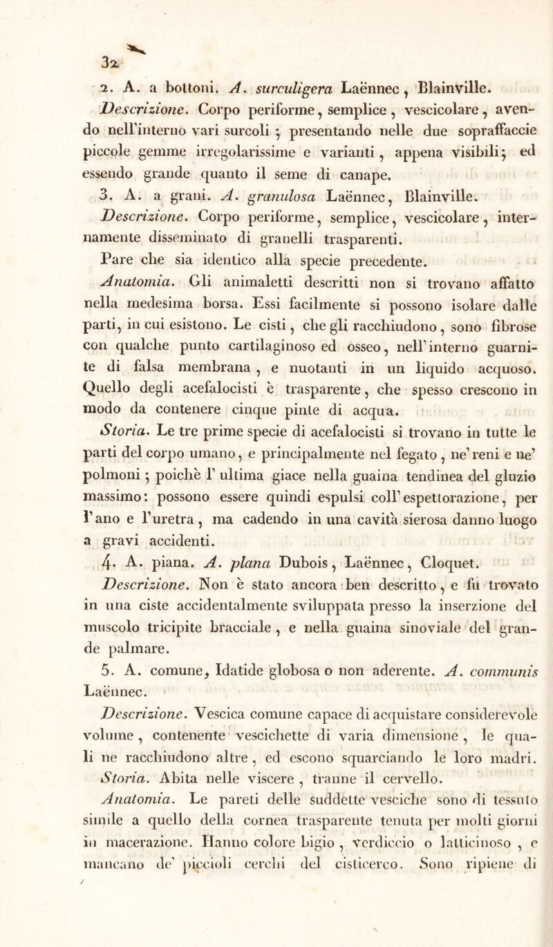 3* 2. A. a bottoni. A. surculigera Laennec , Blainville. Descrizione. Corpo periforme, semplice , vescicolare , aven- do nell’interno vari surcoli } presentando nelle due sopraffaccio piccole gemme irregolarissime e varianti, appena visibili} ed essendo grande quanto il seme di canape. 3. A. a grani. A. granulosa Laennec, Blainville. Descrizione. Corpo periforme, semplice, vescicolare, inter- namente disseminato di granelli trasparenti. Pare che sia identico alla specie precedente. Anatomia. Gli animaletti descritti non si trovano affatto nella medesima borsa. Essi facilmente si possono isolare dalle parti, in cui esistono. Le cisti, che gli racchiudono , sono fibrose con qualche punto cartilaginoso ed osseo, nell’interno guarni- te di falsa membrana , e nuotanti in un liquido acquoso. Quello degli acefalocisti è trasparente, che spesso crescono in modo da contenere cinque pinle di acqua. Storia. Le tre prime specie di acefalocisti si trovano in tutte le parti del corpo umano, e principalmente nel fegato , ne1 reni e ne’ polmoni ; poiché 1’ ultima giace nella guaina tendinea del gluzio massimo: possono essere quindi espulsi coll’espettorazione, per l’ano e l’uretra, ma cadendo in una cavita sierosa danno luogo a gravi accidenti. 4* A. piana. A. plana Dubois, Laennec, Cloquet. Descrizione. Non e stato ancora ben descritto, e fu trovato in una ciste accidentalmente sviluppata presso la inserzione del muscolo tricipite bracciale , e nella guaina sinoviale del gran- de palmare. 5. A. comune, Idatide globosa o non aderente. A. communis Laennec. Descrizione. Vescica comune capace di acquistare considerevole volume , contenente vescichette di varia dimensione , le qua- li ne racchiudono altre, ed escono squarciando le loro madri. Storia. Abita nelle viscere , tranne il cervello. Anatomia. Le pareti delle suddette vesciche sono di tessuto simile a quello della cornea trasparente tenuta per molti giorni in macerazione. Hanno colore bigio , verdiccio o lallicinoso , e mancano de' piccioli cerchi del cislicerco. Sono ripiene di /